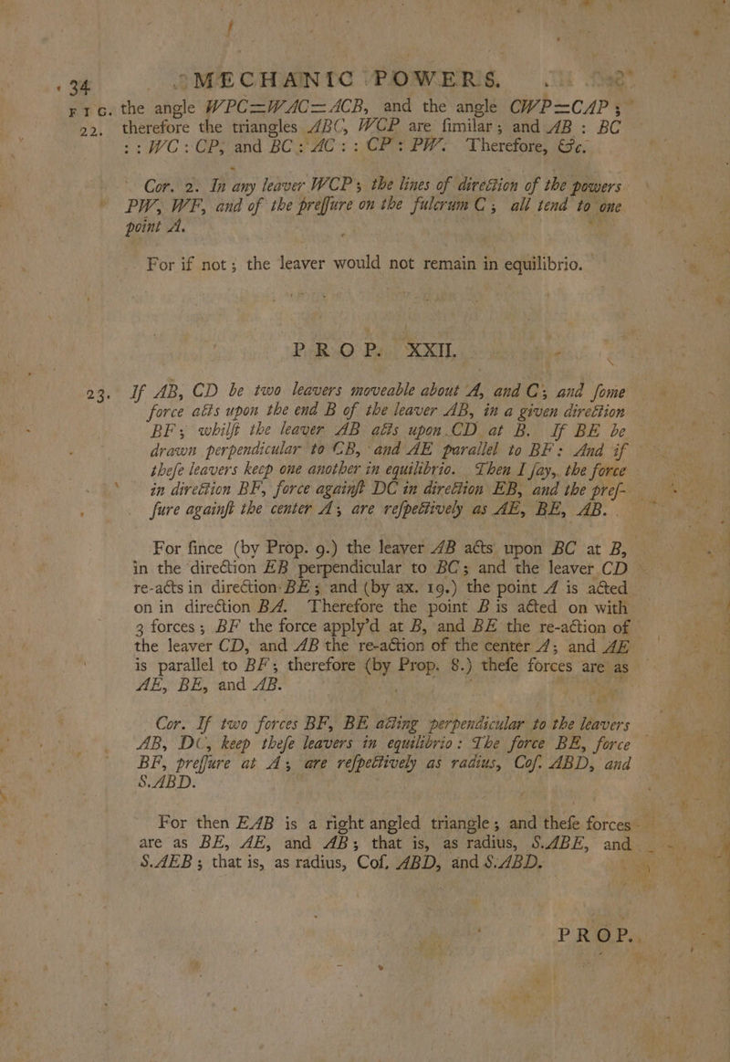 22. therefore the triangles 4BC, WCP are fimilar ; ; and 4B : BC : WC :CP; and BCS HC. CE PW: Therefore, Se. PW, WF, and of the prefure on the i C; all tend ie. one point A, For if not; the leaver would not remain in equilibrio. — PARQ Pa XXI1, o b Hg AB, CD be two leavers moveable about A, and C; and fome force atts upon the end B of the leaver AB, in a given direftion BF; whilft the leaver AB alts upon.CD at B. If BE be drawn perpendicular to CB, and AE parallel to BE: And if in direétion BF, force againft DC in diretiton EB, and the pref fure againft the center A; are refpettively as AE, BE, AB. For fince (by Prop. g.) the leaver 4B atts upon BC at B, re-acts in direction: BE ; and (by ax. 19.) ‘the point 4 is acted on in direction B4. ‘Therefore the point Bis acted on with the leaver CD, and AB the re-action of the center _47; and AE AE, BE, and AB. Cor. If two forces BF, BE aki ng perpendicular to the os BF, preffure at As are refpetiively as radius, Cof. ABD. and SBD: | are as BE, AE, and AB; that is, as radius, S.ABE, and S.AEB ; that is, as radius, Cof, ABD, and §.ABD. 5 he fr