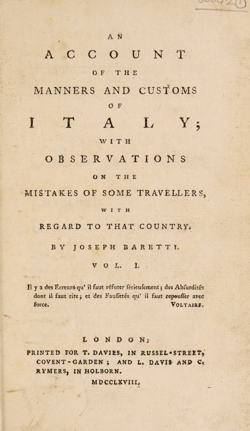* _ „ — ACCOUNT OF THE MANNERS AND CUSTOMS O F I T A L Y ; W I T H OBSERVATIONS ON THE MISTAKES OF SOME TRAVELLERS, WITH REGARD TO THAT COUNTRY, BY JOSEPH BARETTL VOL, t Jl y a des Erreur$ qu’ il faut rcfuter ferieufement j des Abfurdit£s dont il faut rile j et des Fauftetes qu’ il faut repouffer aveci force. Voltaire* LONDON^ PRINTED FOR T. DAVIES, IN RITSSEL*STRE£T$ COVENT - GARDEN ; AND L* DAVIS AND C, RYMERSj IN HOLBORN. MDCCLXVIIC