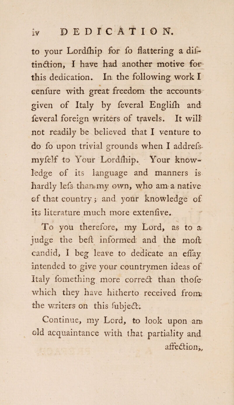 to your Lordfhip for fo flattering a dif- tin&ion, I have had another motive for this dedication. Ia the following work I a cenfure with great freedom the accounts given of Italy by feveral Englifh and feveral foreign writers of travels. It will not readily be believed that I venture to do fo upon trivial grounds when I addrefs- myfelf to Your Lordfhip. Your know¬ ledge of its language and manners is hardly lefs than*my own, who am a native of that country; and your knowledge of its literature much more extenfive. To you therefore, my Lord, as to a judge the befl informed and the moft candid, I beg leave to dedicate an eflay intended to give your countrymen ideas of Italy fomething more corredt than thofe which they have hitherto received from; the writers on this fubjedh Continue, my Lord, to look upon ant old acquaintance with that partiality and affedtionv.