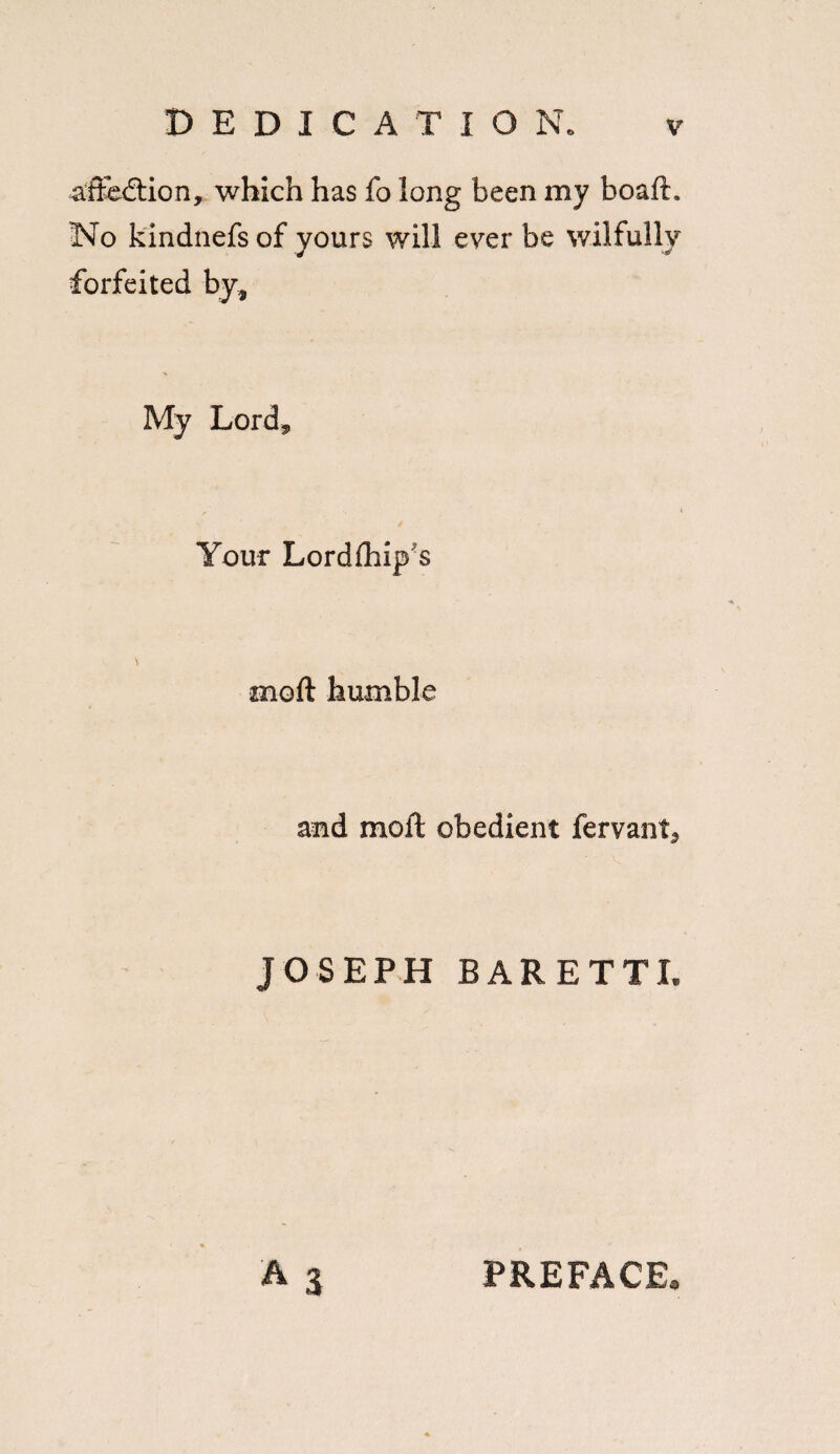 af&dtion, which has fo long been my bo aft. No kindnefs of yours will ever be wilfully forfeited by* My Lord* Your Lordfhip'S \ moft humble and mod: obedient fervant, JOSEPH BARETTL A 3 PREFACE,