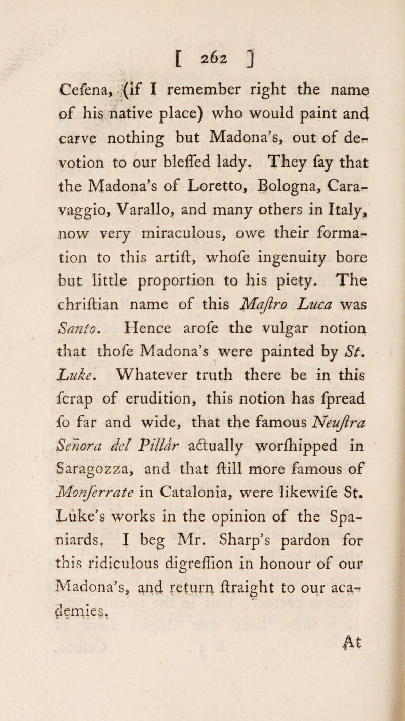 Cefena, (if I remember right the name of his native place) who would paint and carve nothing but Madona’s, out of de~ votion to our bleffed lady. They fay that the Madona’s of Loretto, Bologna, Cara¬ vaggio, Varallo, and many others in Italy, now very miraculous, owe their forma¬ tion to this artift, whofe ingenuity bore but little proportion to his piety. The chriftian name of this Majiro Luca was Santo. Hence arofe the vulgar notion that thofe Madona’s were painted by St. Luke. Whatever truth there be in this fcrap of erudition, this notion has fpread fo far and wide, that the famous Neujira Senora del Pillar a&ually worthipped in Saragozza, and that ftill more famous of Monferrate in Catalonia, were likewife St. Luke’s works in the opinion of the Spa¬ niards. I beg Mr. Sharp’s pardon for this ridiculous digreffion in honour of our Madona’s, and return ftraight to our aca- dermeg,