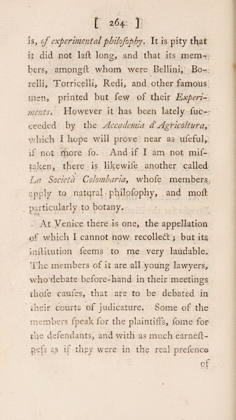 Is, of experimental philofaphy. It is pity that it did not la ft long, and that its mem- hers, ainongft whom were Bellini, Bo- relli, Torricelli, Redi, and other famous men, printed but few of their Experi¬ ments. However it has been lately fuc- ceeded by the Accademia d'Agricoltura, which I hope will prove near as uleful, if not more fo. And if I am not mif- * - * 1 taken, there is likewife another called * La Societa Colombaria, whofe members apply to natural • philofophy, and moft particularly to botany. At Venice there is one, the appellation of which I cannot now recoiled;; but its 'ft* inftitution feems to me very laudable. The members of it are all young lawyers, who debate before-hand in their meetings thole caufes, that are to be debated in their courts of judicature. Some of the members fpeak for the plaintiffs, feme for the defendants, and with as much earneft- pefs as if thpy were in the real prefence of