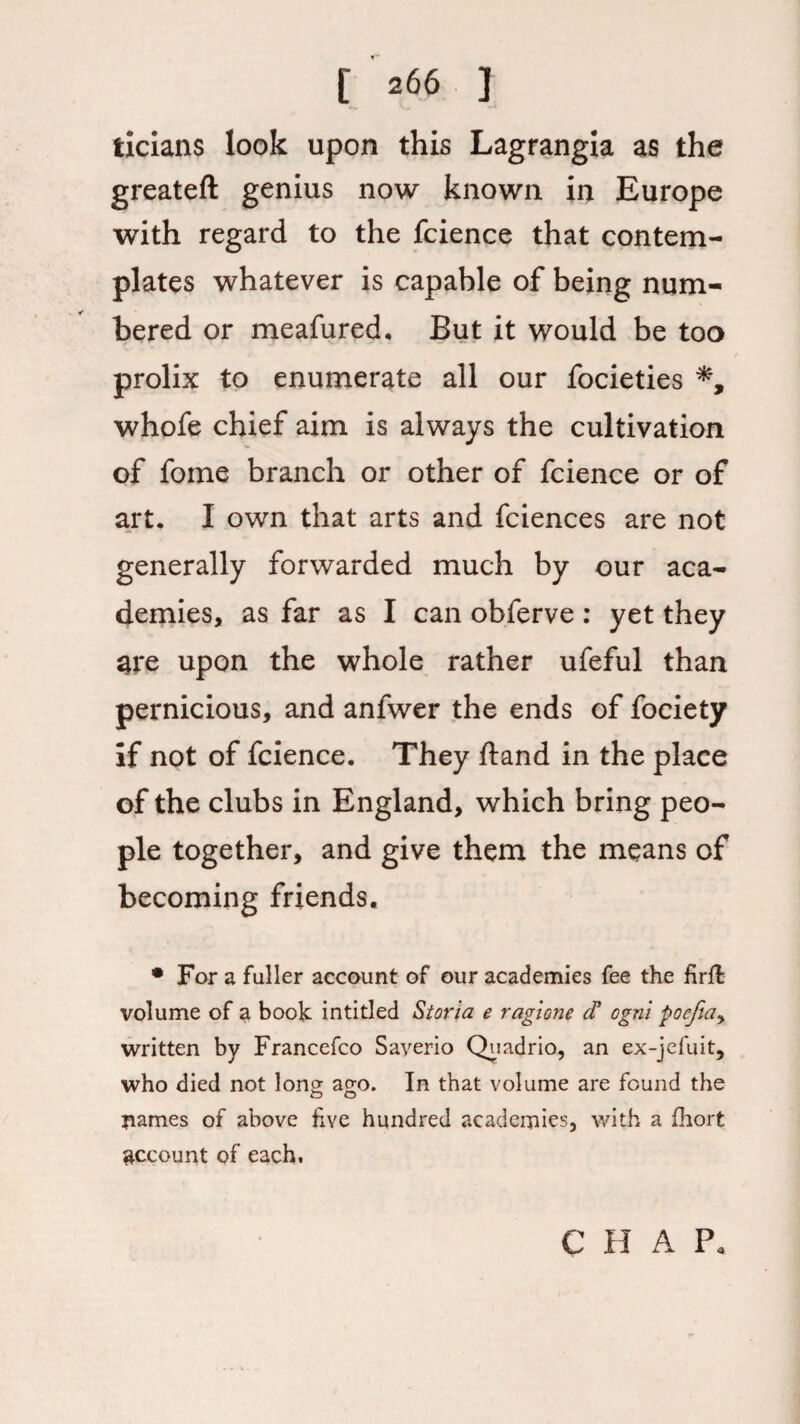 ticians look upon this Lagrangia as the greateft genius now known in Europe with regard to the fcience that contem¬ plates whatever is capable of being num¬ bered or meafured, But it would be too prolix to enumerate all our focieties whofe chief aim is always the cultivation of fome branch or other of fcience or of art. I own that arts and fciences are not generally forwarded much by our aca¬ demies, as far as I can obferve : yet they 3re upon the whole rather ufeful than pernicious, and anfwer the ends of fociety if not of fcience. They ftand in the place of the clubs in England, which bring peo¬ ple together, and give them the means of becoming friends. • For a fuller account of our academies fee the firft volume of a book intitled Storia e ragione d? ogni poefta, written by Francefco Saverio Quadrio, an ex-jefuit, who died not long ago. In that volume are found the names of above five hundred academies, with a fhort account of each. C H A P«