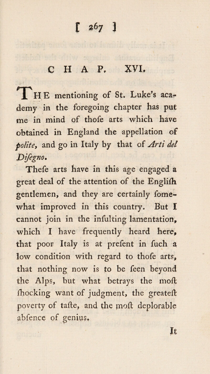 I «67 3 CHAP, XVI. i HE mentioning of St. Luke’s aca^» demy in the foregoing chapter has put me in mind of thofe arts which have obtained in England the appellation of polite, and go in Italy by that of Arti del Difegno. Thefe arts have in this age engaged a great deal of the attention of the Englirti gentlemen, and they are certainly fome- what improved in this country. But I cannot join in the inful ting lamentation, which I have frequently heard here, that poor Italy is at prefent in fuch a low condition with regard to thofe arts, that nothing now is to be feen beyond the Alps, but what betrays the moft ihocking want of judgment, the great ell poverty of tafte, and the pioft deplorable abfence of genius.