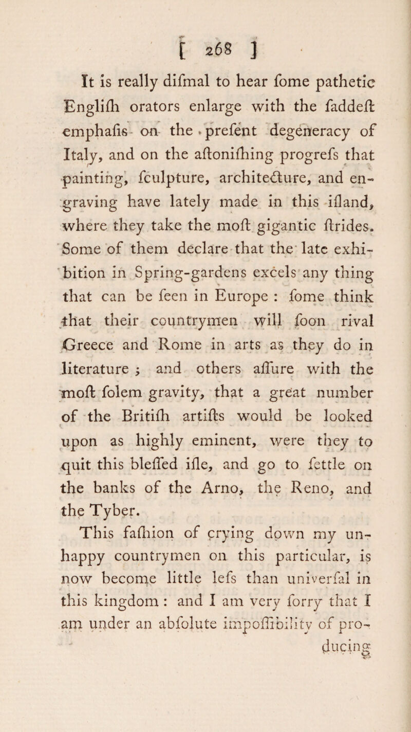 It is really difmal to hear fome pathetic Bnglifli orators enlarge with the faddeft emphalis- on the * prefent degeneracy of Italy, and on the aftonifhing progrefs that painting, fculpture, architecture, and en¬ graving have lately made in this ifland, where they take the moll gigantic flrides. Some of them declare that the late exhi¬ bition in Spring-gardens excels any thing that can be feen in Europe : fome think •that their countrymen will foon rival Greece and Rome in arts as they do in literature ; and others allure with the moft folem gravity, that a great number of the Britilh artifts would be looked ^ ' - - V , J aC upon as highly eminent, were they to quit this blelfed ille, and go to fettle on the banks of the Arno, the Reno, and the Tyber. This fafhion of crying down my un¬ happy countrymen on this particular, is now become little lefs than univerfal in this kingdom : and I am very lorry that I am under an abfolute impoflibility of pro¬ ducing