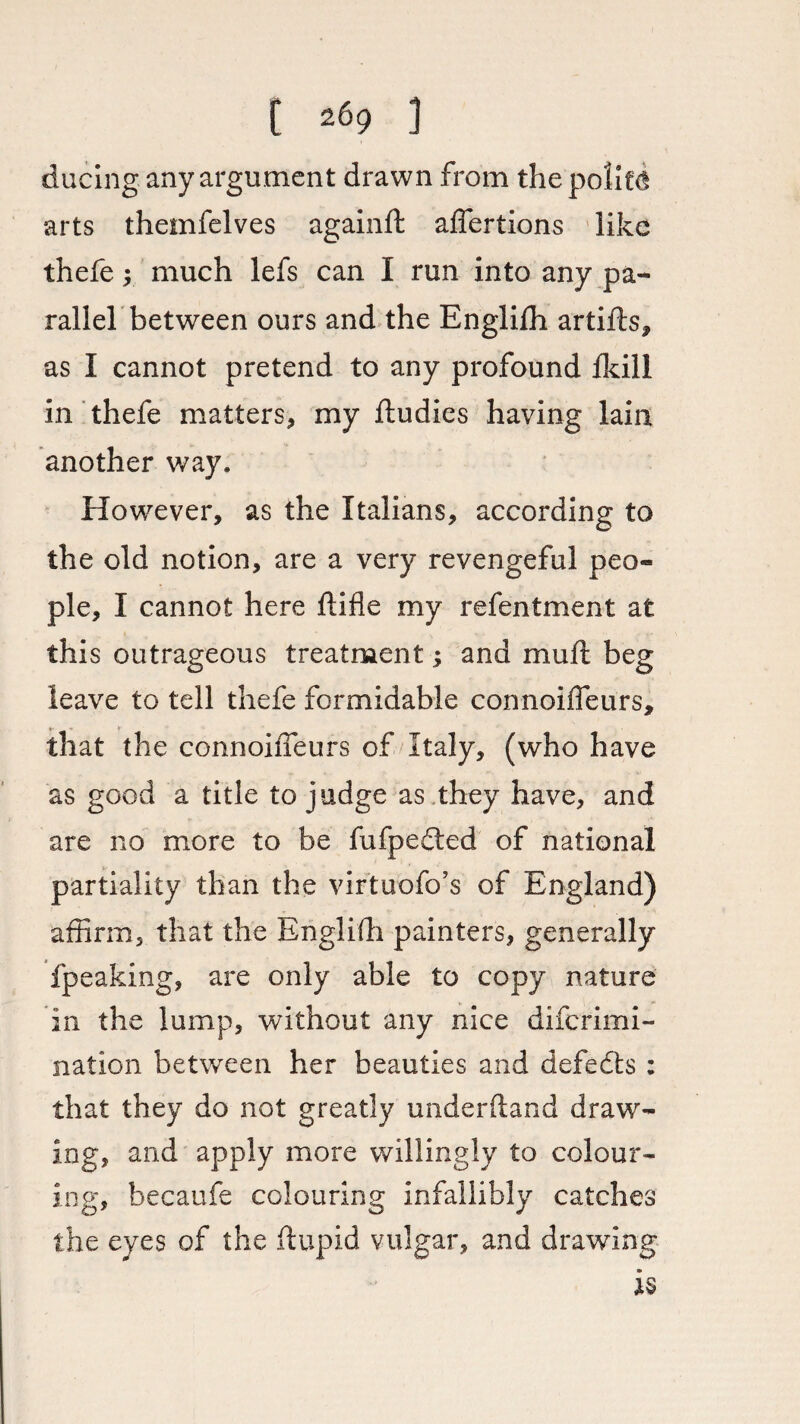 ducing any argument drawn from the politcl arts themfelves againft affertions like thefe y much lefs can I run into any pa¬ rallel between ours and the Englilh artifts, as I cannot pretend to any profound fkill in thefe matters, my ftudies having lain another way. However, as the Italians, according to the old notion, are a very revengeful peo¬ ple, I cannot here ftifle my refentment at this outrageous treatment; and muft beg leave to tell thefe formidable connoiffeurs, that the connoiffeurs of Italy, (who have as good a title to judge as they have, and are no more to be fufpedted of national partiality than the virtuofo’s of England) affirm, that the Engliffi painters, generally fpeaking, are only able to copy nature in the lump, without any nice difcrimi- nation between her beauties and defeats : that they do not greatly underftand draw¬ ing, and apply more willingly to colour¬ ing, hecaufe colouring infallibly catches the eyes of the ftupid vulgar, and drawing