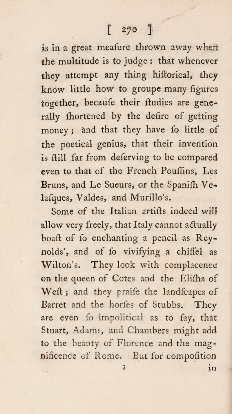 [ 27° 1 is in a great meafure thrown away wheti the multitude is to judge : that whenever they attempt any thing hiftorical, they know little how to groupe many figures together, becaufe their ftudies are gene-* rally Ihortened by the defire of getting money; and that they have fo little of the poetical genius, that their invention is ftill far from deferving to be compared even to that of the French Poufiins, Les Bruns, and Le Sueurs, or the Spaniih Ve- lafques, Valdes, and Murillo’s. Some of the Italian artifts indeed will allow very freely, that Italy cannot actually boaft of fo enchanting a pencil as Rey¬ nolds’, and of fo vivifying a chiflel as Wilton’s. They look with complacence on the queen of Cotes and the Elifha of Weft ; and they praife the landfcapes of Barret and the horfes of Stubbs. They are even fo impolitical as to fay, that Stuart, Adams, and Chambers might add to the beauty of Florence and the mag¬ nificence of Rome. But for compofition 3 m