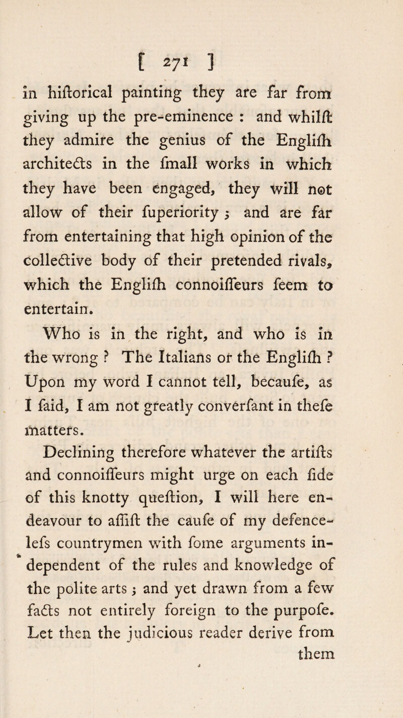 in hiftorical painting they are far from giving up the pre-eminence : and whilffc they admire the genius of the Englifh architects in the fmall works in which they have been engaged, they will not allow of their fuperiority 5 and are far from entertaining that high opinion of the collective body of their pretended rivals* which the Englifh connoifleurs feem to entertain • Who is in the right, and who is in the wrong ? The Italians or the Englifh ? Upon my word I cannot tell, becaufe, as I faid, I am not greatly converfant in thefe matters. Declining therefore whatever the artifts and connoifleurs might urge on each fide of this knotty queftion, I will here en¬ deavour to aflifl: the caufe of my defence- lefs countrymen with fome arguments in¬ dependent of the rules and knowledge of the polite arts; and yet drawn from a fewr fadts not entirely foreign to the purpofe. Let then the judicious reader derive from them