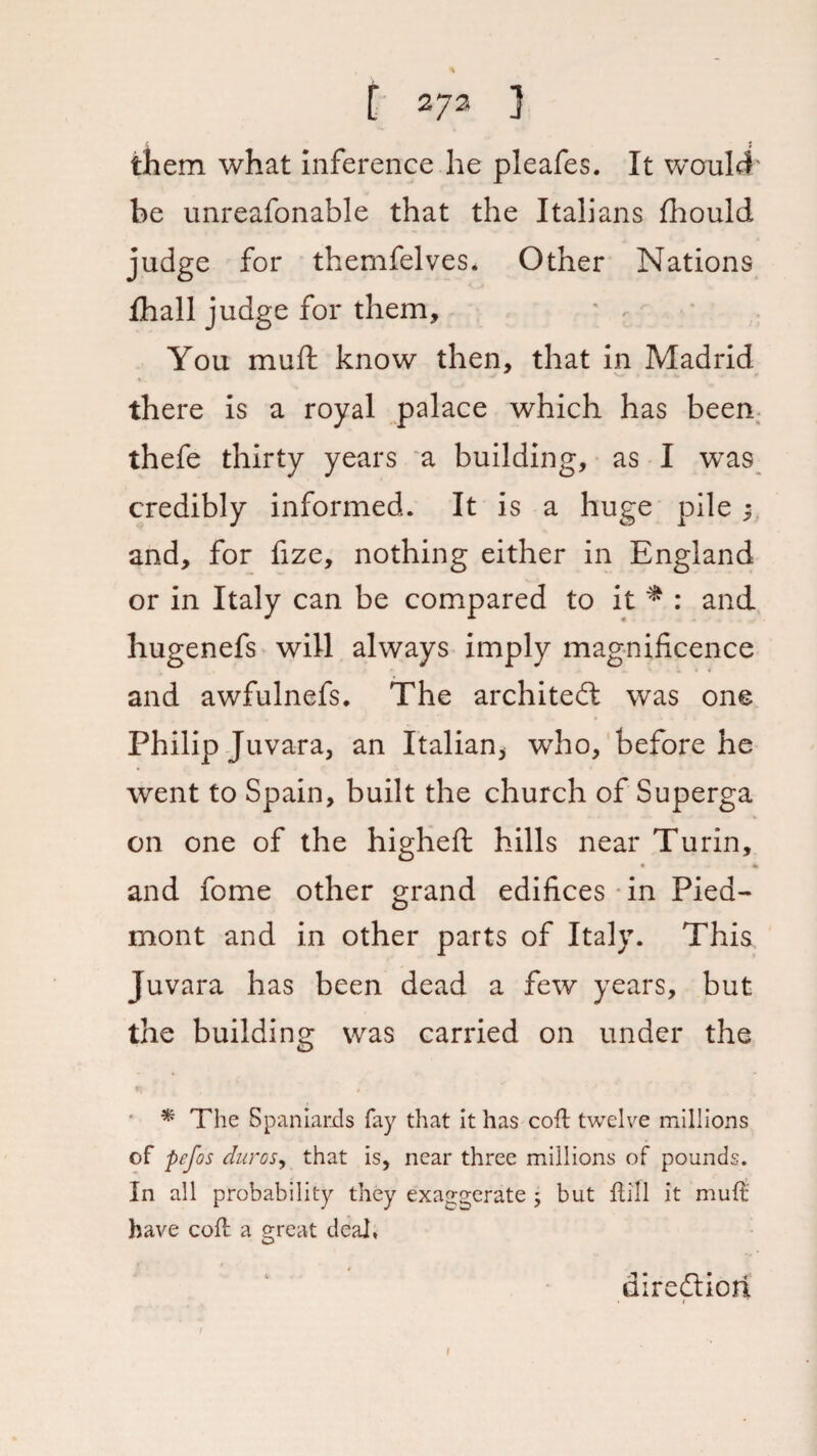 them what inference he pleafes. It would' be unreafonable that the Italians fhould judge for themfelves* Other Nations fhall judge for them, ' r You muft know then, that in Madrid there is a royal palace which has been thefe thirty years a building, as I was credibly informed. It is a huge pile y and, for fize, nothing either in England or in Italy can be compared to it * : and hugenefs will always imply magnificence and awfulnefs. The architect was one Philip Juvara, an Italian* who, before he went to Spain, built the church of Superga on one of the higheft hills near Turin, • * and fome other grand edifices in Pied¬ mont and in other parts of Italy. This Juvara has been dead a few years, but the building was carried on under the * The Spaniards fay that it has coil twelve millions of pefos duros, that is, near three millions of pounds. In all probability they exaggerate ; but flill it mud have cofl: a great deal, diredtiori