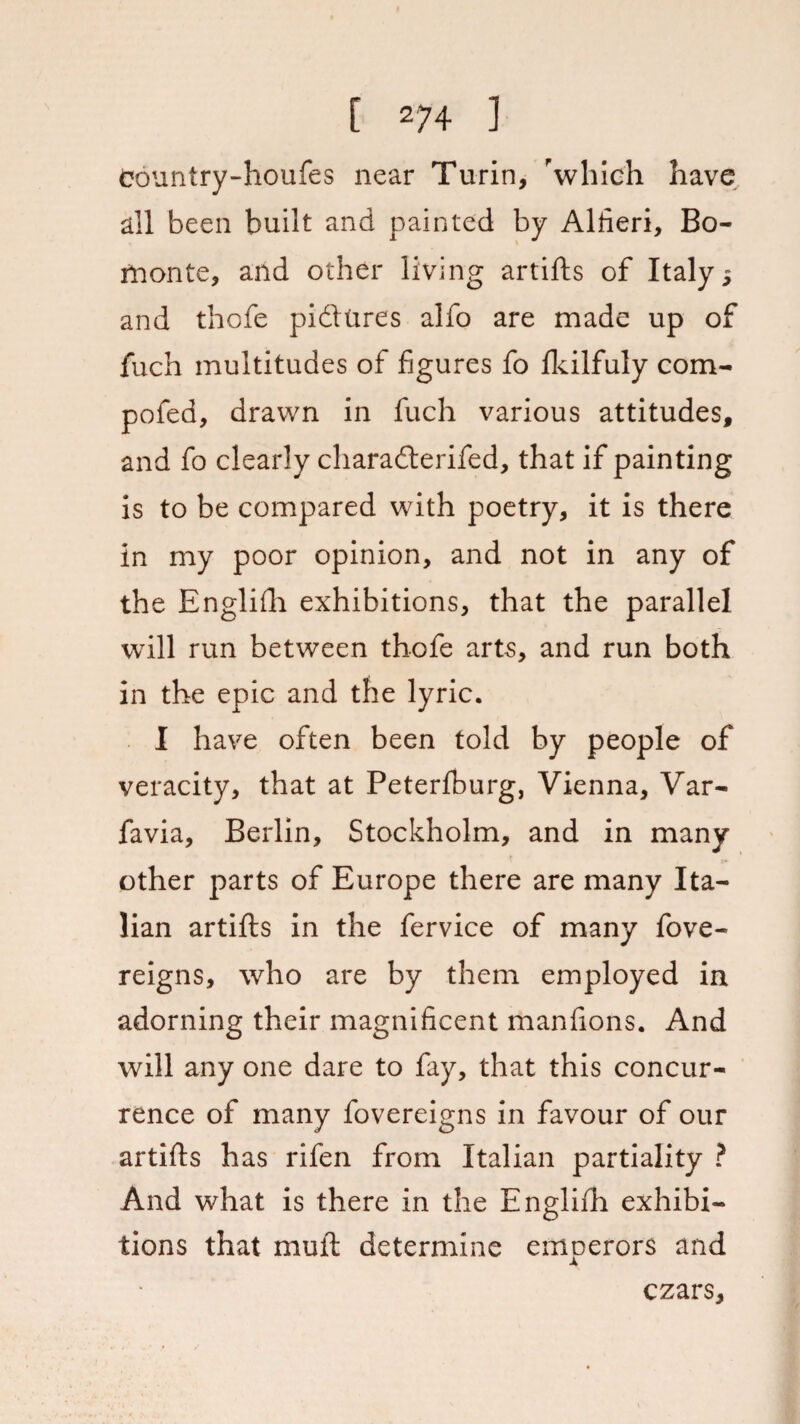 Country-houfes near Turin, 'which have all been built and painted by Alfieri, Bo- monte, and other living artifts of Italy 5 and thofe pidlures alfo are made up of fuch multitudes of figures fo fkilfuly com- pofed, drawn in fuch various attitudes, and fo clearly charadterifed, that if painting is to be compared with poetry, it is there in my poor opinion, and not in any of the Engliih exhibitions, that the parallel will run between thofe arts, and run both in the epic and the lyric. I have often been told by people of veracity, that at Peterfburg, Vienna, Var- favia, Berlin, Stockholm, and in many »• other parts of Europe there are many Ita¬ lian artifts in the fervice of many fove- reigns, who are by them employed in adorning their magnificent manfions. And will any one dare to fay, that this concur¬ rence of many fovereigns in favour of our artifts has rifen from Italian partiality ? And what is there in the Englifh exhibi¬ tions that muft determine emperors and czars.