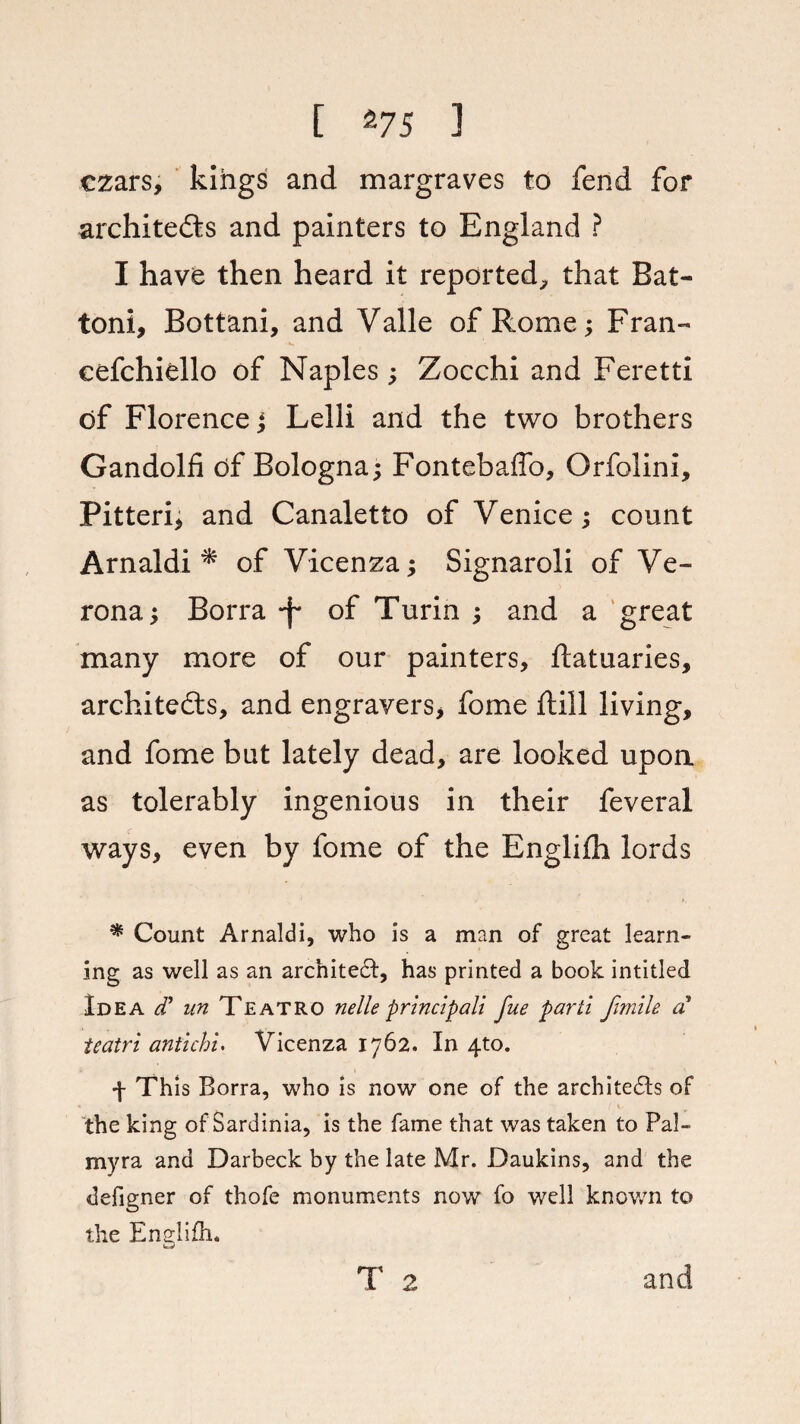 czars, kings and margraves to fend for architects and painters to England ? I have then heard it reported, that Bat- toni, Bottani, and Valle of Rome; Fran- cefchiello of Naples; Zocchi and Feretti of Florence j Lelli and the two brothers Gandolfi df Bologna; Fontebaflb, Orfolini, Pitteri, and Canaletto of Venice; count Arnaldi * of Vicenza; Signaroli of Ve¬ rona; Borra -f of Turin ; and a great many more of our painters, ftatuaries, architects, and engravers, fome ftill living, and fome but lately dead, are looked upon as tolerably ingenious in their feveral ways, even by fome of the Englifh lords * Count Arnaldi, who is a man of great learn¬ ing as well as an architect, has printed a book intitled Idea cT un Teatro nelle principal! fue parti fimile a teatri antichi. Vicenza 1762. In 4to. 4 This Borra, who is now one of the architects of the king of Sardinia, is the fame that was taken to Pal¬ myra and Darbeck by the late Mr. Daukins, and the defigner of thofe monuments now fo well known to the Enelifh. T 2 and