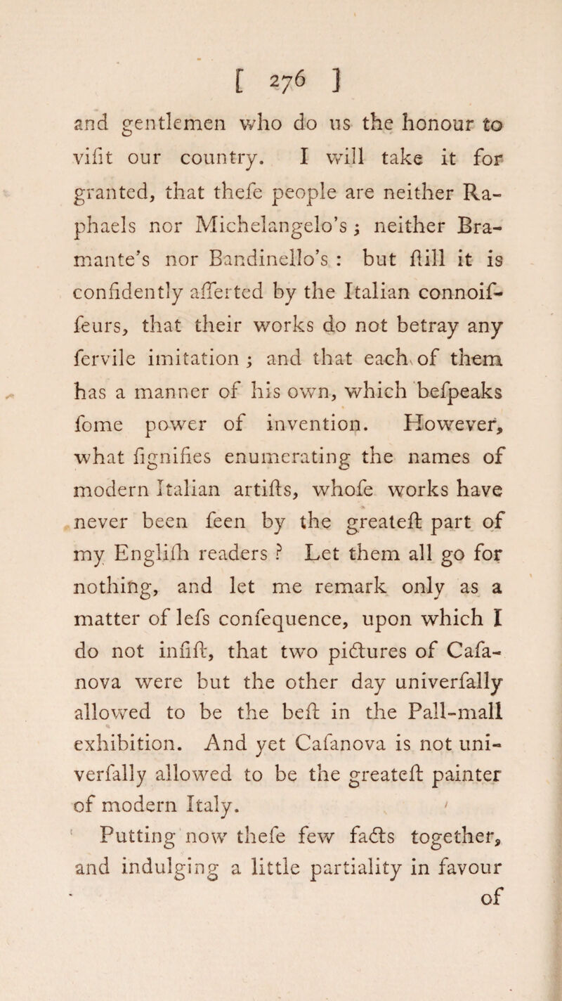 and gentlemen who do us the honour to vifit our country. I will take it for granted, that thefe people are neither Ra¬ phaels nor Michelangelo’s ; neither Bra- mante’s nor Bandinello’s : but hill it is confidently afterted by the Italian connoif- feurs, that their works do not betray any fervile imitation ; and that each of them has a manner of his own, which befpeaks feme power of invention. However, what fignifies enumerating the names of modern Italian artifts, whofe works have never been feen by the greateft part of my Englilh readers ? Let them all go for nothing, and let me remark only as a matter of lefs confequence, upon which I do not infill:, that two pictures of Cafa- nova were but the other day univerfally allowed to be the heft in the Pall-mall * exhibition. And yet Cafanova is not uni¬ verfally allowed to be the greateft painter of modern Italy. > Putting now thefe few fa<fts together, and indulging a little partiality in favour of