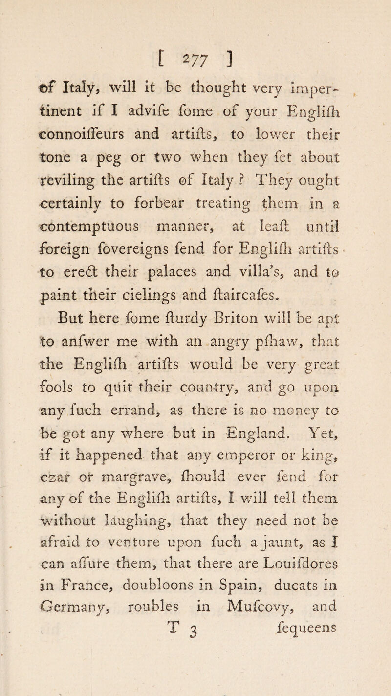 ©f Italy, will it be thought very imper¬ tinent if I advife fome of your Englifh connoifleurs and artifts, to lower their tone a peg or two when they fet about reviling the artifts ©f Italy ? They ought certainly to forbear treating them in a contemptuous manner, at leaft until foreign fovereigns fend for Englifh artifts to eredl their palaces and villa’s, and to paint their cielings and ftaircafes. But here fome fturdy Briton will be apt to anfwer me with an angry pfhaw, that the Englifh artifts would be very great fools to quit their country, and go upon any fuch errand, as there is no money to be got any where but in England. Yet, if it happened that any emperor or king, czar or margrave, fhould ever fend for any of the Englifh artifts, I will tell them without laughing, that they need not be afraid to venture upon fuch a jaunt, as I can afmre them, that there are Louifdores in France, doubloons in Spain, ducats in Germany, roubles in Mufcovy, and T 3 fequeens