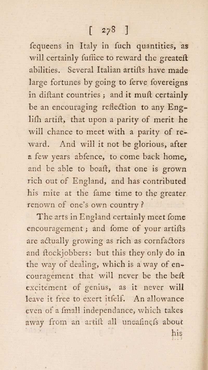fequeens in Italy in fuch quantities, as will certainly fuffice to reward the greateft abilities. Several Italian artifts have made large fortunes by going to ferve fovereigns in diftant countries; and it mu ft certainly be an encouraging refledtion to any Eng- lifh artift, that upon a parity of merit he will chance to meet with a parity of re¬ ward. And will it not be glorious, after a few years abfence, to come back home, and be able to boaft, that one is grown rich out of England, and has contributed his mite at the fame time to the greater renown of one’s own country ? The arts in England certainly meet fome encouragement; and fome of your artifts are actually growing as rich as cornfadtors and ftockjobbers: but this they only do in the way of dealing, which is a way of en¬ couragement that v/ill never be the beft excitement of genius, as it never wull leave it free to exert itfelf. An allowance , V • . * even of a fmall independance, which takes away from an artift all uneaftnds about his *