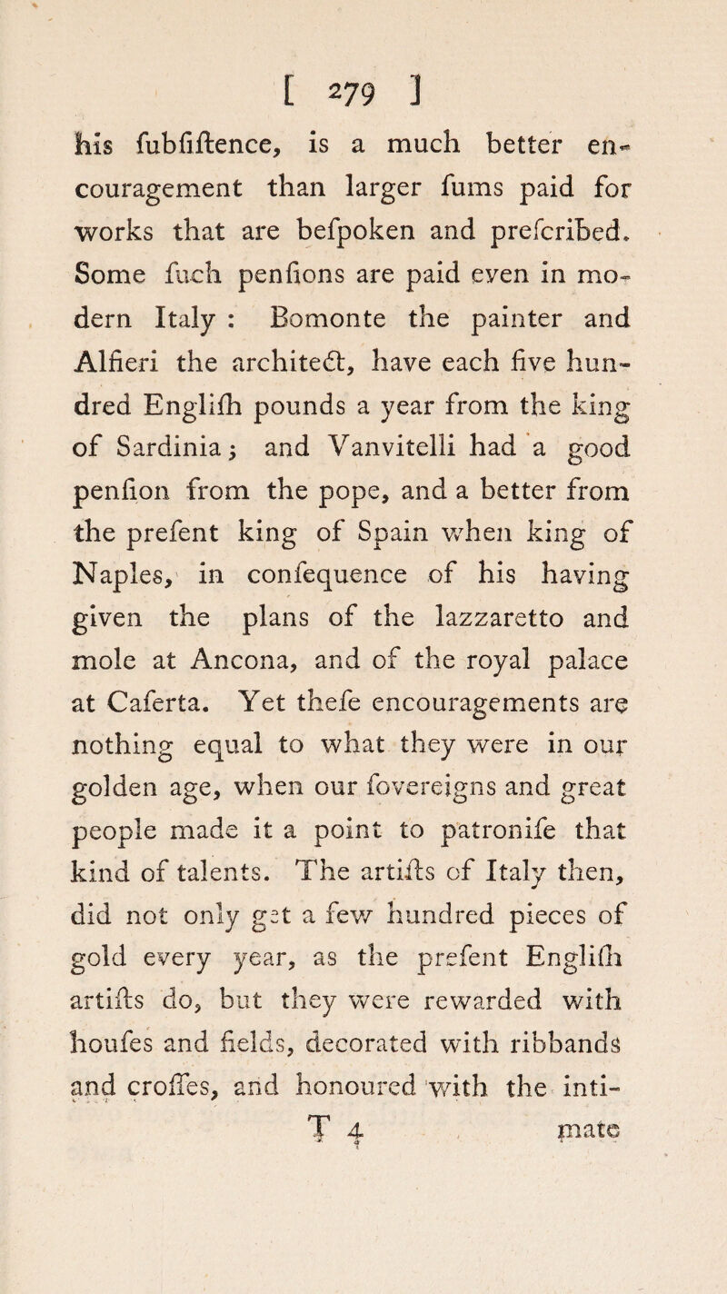 his fubfiftence, is a much better en¬ couragement than larger fums paid for works that are befpoken and prefcribed. Some fueh pen lions are paid even in mo¬ dern Italy : Bomonte the painter and Alfieri the architect, have each five hun¬ dred Englilh pounds a year from the king of Sardinia; and Vanvitelli had a good penfion from the pope, and a better from the prefent king of Spain when king of Naples, in confequence of his having given the plans of the lazzaretto and mole at Ancona, and of the royal palace at Caferta. Yet thefe encouragements are nothing equal to what they were in our golden age, when our fovereigns and great people made it a point to patronife that kind of talents. The artifts of Italy then, did not only get a few hundred pieces of gold every year, as the prefent Englilh artifts do, but they were rewarded with houfes and fields, decorated with ribbands and erodes, and honoured with the inti- T 4 piato