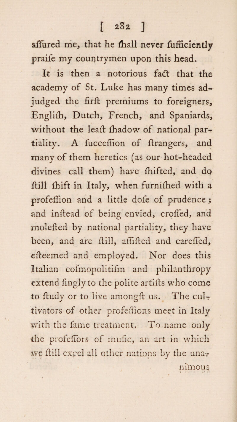 [ 2§2 ] aiTured me, that he fhall never fufiiciently praife my countrymen upon this head. It is then a notorious fa£t that the academy of St. Luke has many times ad¬ judged the firft premiums to foreigners, Englifh, Dutch, French, and Spaniards, without the leaft fhadow of national par¬ tiality. A fucceffion of Grangers, and many of them heretics (as our hot-headed divines call them) have Ihifted, and do ftill fhift in Italy, when furniftied with a profeffion and a little dofe of prudence; and inftead of being envied, eroded, and molefted by national partiality, they have been, and are ftill, a (lifted and carefted, efteemed and employed. Nor does this Italian cofmopolitifm and philanthropy extend (ingly to the polite artifts who come to ftudy or to live amongft us. The culT tivators of other profeffions meet in Italy with the fame treatment. To name only the profeftbrs of mulic, an art in which we ftill excel all other nations by the una? ni'mous t f ' j- O *r /
