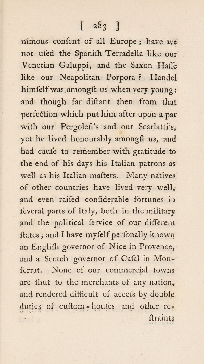 iiitnous confent of all Europe; have we not ufed the Spanifh Terradella like our Venetian Galuppi, and the Saxon Hade like our Neapolitan Porpora ? Handel himfelf was amongft us when very young: and though far diftant then from that perfection which put him after upon a par with our Pergolefi’s and our Scarlatti’s, yet he lived honourably amongft us, and had caufe to remember with gratitude to the end of his days his Italian patrons as well as his Italian mafters. Many natives of other countries have lived very well, and even raifed confiderable fortunes in % feveral parts of Italy, both in the military and the political fervice of our different ftates 5 and I have myfelf perfonally known an Englifh governor of Nice in Provence, and a Scotch governor of Cafal in Mon- ferrat. None of our commercial towns / are fhut to the merchants of any nation, .and rendered difficult of accefs by double duties of cifttom - houfes and other re- ft rain t$