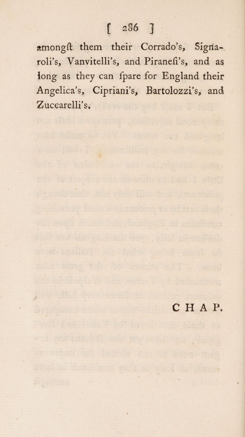 amongft them their Corrado’s, Sigria- roll’s, Vanvitelli’s, and Piranefi’s, and as long as they can fpare for England their Angelica’s, Cipriani’s, Bartolozzi’s, and Zuccarelli’s, i CHAP,