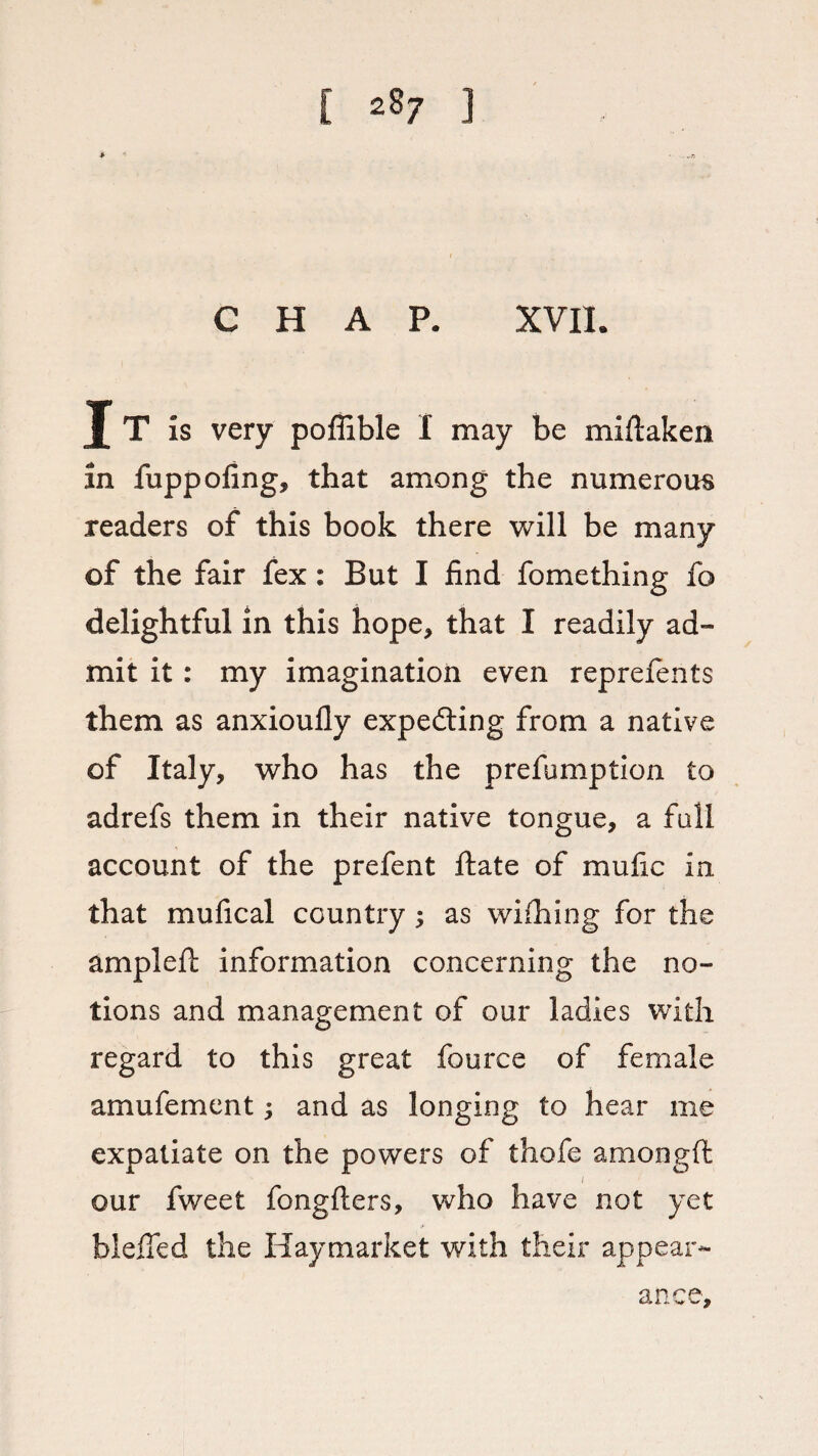 [ ^7 1 CHAP. XVII. J T is very poffible I may be miflaken in fuppofing, that among the numerous readers of this book there will be many of the fair fex: But I find fomething fo delightful in this hope* that I readily ad¬ mit it : my imagination even reprefents them as anxioufly expefting from a native of Italy, who has the prefumption to adrefs them in their native tongue, a fall account of the prefent ftate of mufic in that mufical country; as wifhing for the ampleft information concerning the no¬ tions and management of our ladies with regard to this great fource of female amufement; and as longing to hear me expatiate on the powers of thofe amongft our fweet fongfiers, who have not yet bleffed the Haymarket with their appear¬ ance.