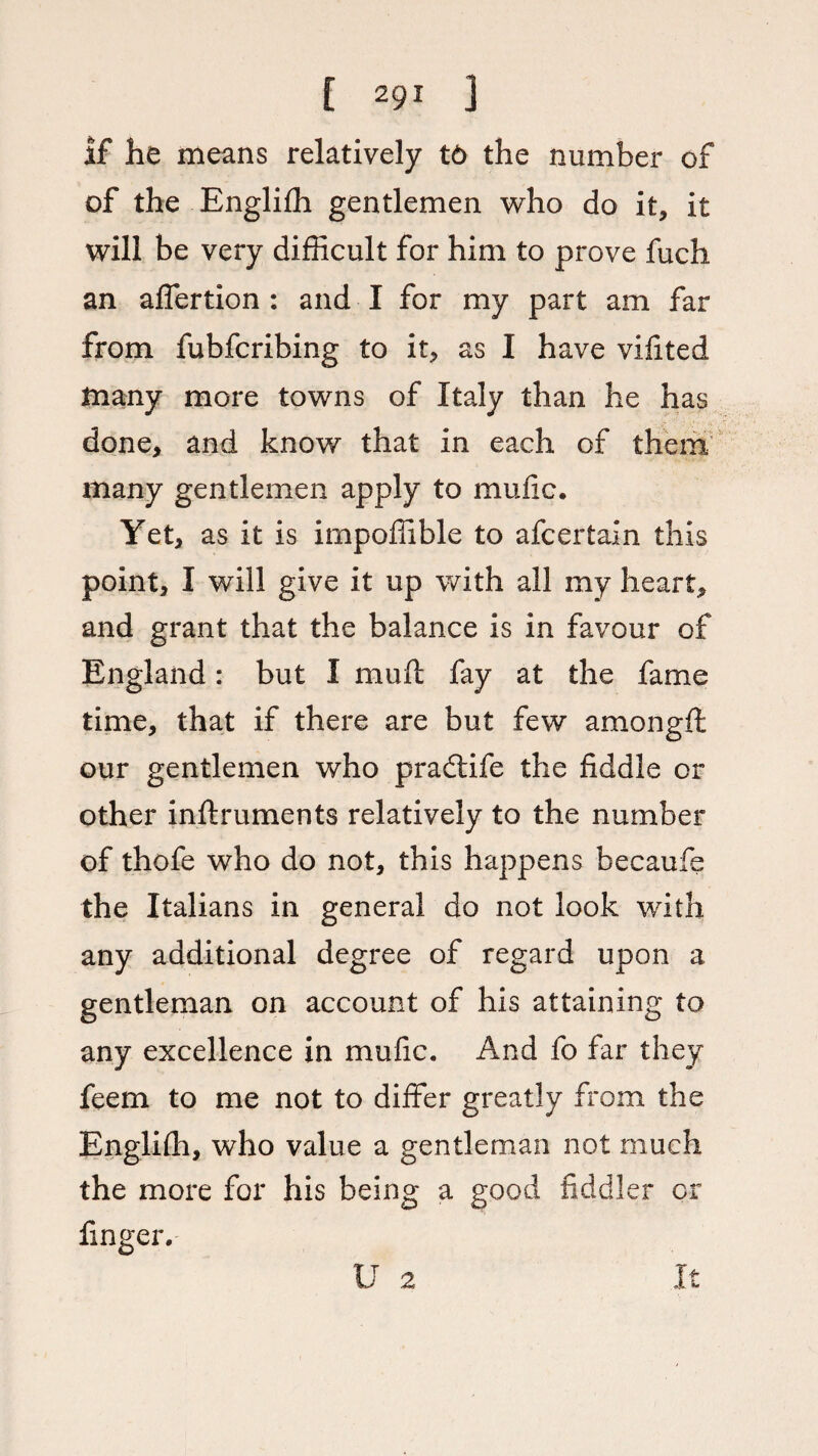 if he means relatively t6 the number of of the Englifh gentlemen who do it, it will be very difficult for him to prove fuch an affertion : and I for my part am far from fubfcribing to it, as I have vifited many more towns of Italy than he has done, and know that in each of them many gentlemen apply to mufic. Yet, as it is impoffible to afcertain this point, I will give it up with all my heart, and grant that the balance is in favour of England: but I muff fay at the fame time, that if there are but few amongft our gentlemen who pradtife the fiddle or other inftruments relatively to the number of thofe who do not, this happens becaufe the Italians in general do not look with any additional degree of regard upon a gentleman on account of his attaining to any excellence in mufic. And fo far they feem to me not to differ greatly from the Englifh, who value a gentleman not much the more for his being a good fiddler or finger. U 2 It