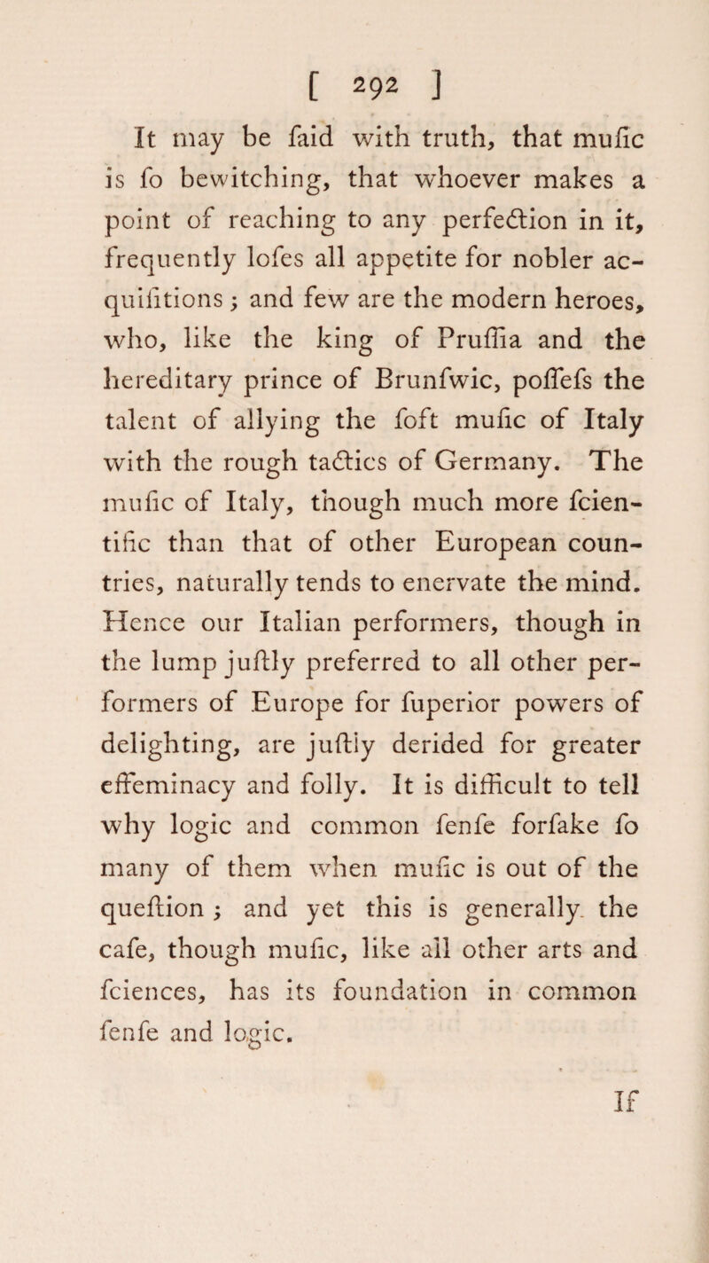 It may be faid with truth, that mufic is fo bewitching, that whoever makes a point of reaching to any perfection in it, frequently lofes all appetite for nobler ac- quilitions; and few are the modern heroes, who, like the king of Pruffia and the hereditary prince of Brunfwic, poffefs the talent of allying the foft mufic of Italy with the rough taftics of Germany. The mufic of Italy, though much more fcien- tide than that of other European coun¬ tries, naturally tends to enervate the mind. Hence our Italian performers, though in the lump juftly preferred to all other per¬ formers of Europe for fuperior powers of delighting, are juftiy derided for greater effeminacy and folly. It is difficult to tell why logic and common fenfe forfake fo many of them when mufic is out of the queftion ; and yet this is generally, the cafe, though mufic, like all other arts and fciences, has its foundation in common fenfe and logic.