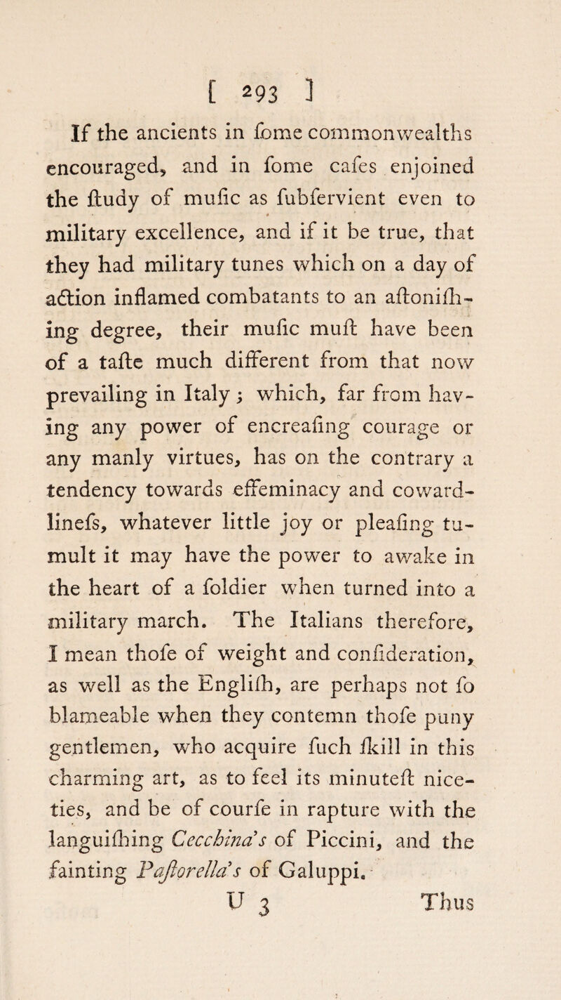 If the ancients in Ibme commonwealths encouraged, and in fome cafes enjoined the fludy of mufic as fubfervient even to military excellence, and if it be true, that they had military tunes which on a day of adtion inflamed combatants to an aflonifh- ing degree, their mufic muft have been of a tafte much different from that now prevailing in Italy ; which, far from hav¬ ing any power of encreafing courage or any manly virtues, has on the contrary a EV tendency towards effeminacy and coward- linefs, whatever little joy or pleafing tu¬ mult it may have the power to awake in the heart of a foldier when turned into a military march. The Italians therefore, 1 mean thofe of weight and confederation* as well as the Englifh, are perhaps not fo blameable when they contemn thofe puny gentlemen, who acquire fuch fkill in this charming art, as to feel its minuted: nice¬ ties, and be of courfe in rapture with the languishing Cecchinas of Piccini, and the fainting Pafiorellas of Galuppi, U 3 Thus