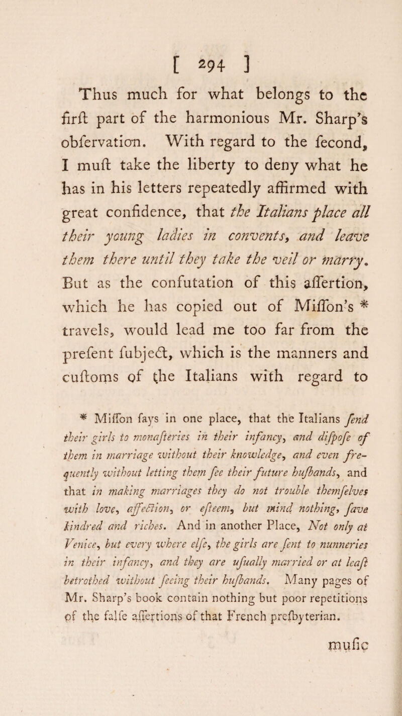 Thus much for what belongs to the firft part of the harmonious Mr. Sharp’s obfervation. With regard to the fecond, I muft take the liberty to deny what he has in his letters repeatedly affirmed with great confidence, that the Italians place all their young ladies in convents, and leave them there until they take the veil or marry. But as the confutation of this alfertion, which he has copied out of Miffon’s * travels, would lead me too far from the prefent fubjed, which is the manners and cuftoms of the Italians with regard to * MiiTon fays in one place, that the Italians fend their girls to monafteries in their infancy, and difpofe of them in marriage without their knowledge, and even fre¬ quently without letting them fee their future hufbands, and that in making marriages they do not trouble themfelves with love, affetlion, or efteem, but mind, nothing, fave kindred and riches. And in another Place, Not only at Venice, but every ivhere elfc, the girls are fent to nunneries in their infancy, and they are ufually married or at leaf betrothed without feeing their hufbands. Many pages of Mr. Sharp’s book contain nothing but poor repetitions pf the falfe affections of that French prefbyterian. mufic