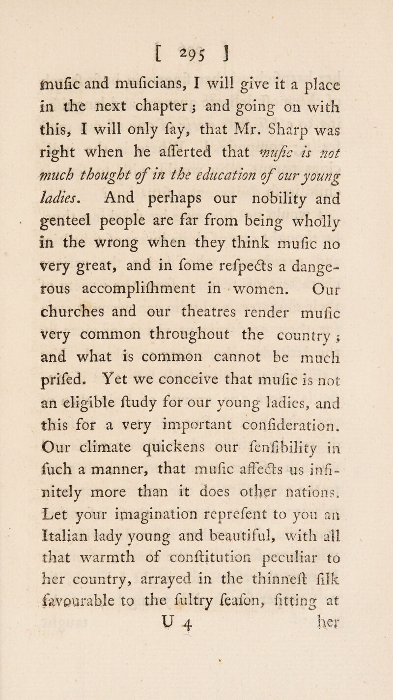 mulic and muficians, I will give it a place in the next chapter j and going on with this, I will only fay, that Mr. Sharp was right when he afferted that mafic is not much thought of in the education of our young ladies. And perhaps our nobility and genteel people are far from being wholly in the wrong when they think mufic no very great, and in fome refpedts a dange¬ rous accomplifhment in women. Our churches and our theatres render mufic very common throughout the country ; and what is common cannot be much prifed. Yet we conceive that mufic is not an eligible ftudy for our young ladies, and this for a very important confideration. O ur climate quickens our fenfibility in fuch a manner, that mufic affedts us infi¬ nitely more than it does other nations. Let your imagination reprefent to you an Italian lady young and beautiful, with all that warmth of confutation peculiar to her country, arrayed in the thinned: filk favourable to the fultry feafon, fitting at U 4 her