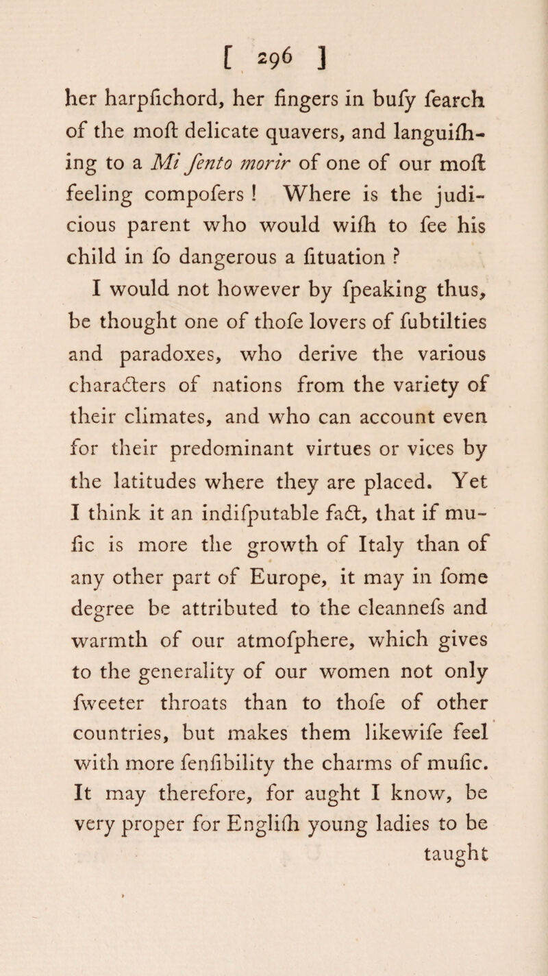 t her harpfichord, her fingers in bufy fearch of the mofl; delicate quavers, and languiih- ing to a Mi fento morir of one of our moil feeling compofers ! Where is the judi¬ cious parent who would wifh to fee his child in fo dangerous a fituation ? I would not however by fpeaking thus, be thought one of thofe lovers of fubtilties and paradoxes, who derive the various characters of nations from the variety of their climates, and who can account even for their predominant virtues or vices by the latitudes where they are placed. Yet I think it an indifputable faCt, that if mu- fic is more the growth of Italy than of any other part of Europe, it may in fome degree be attributed to the cleannefs and warmth of our atmofphere, which gives to the generality of our women not only fweeter throats than to thofe of other countries, but makes them likewife feel with more fenfibility the charms of mufic. It may therefore, for aught I know, be very proper for Englifii young ladies to be
