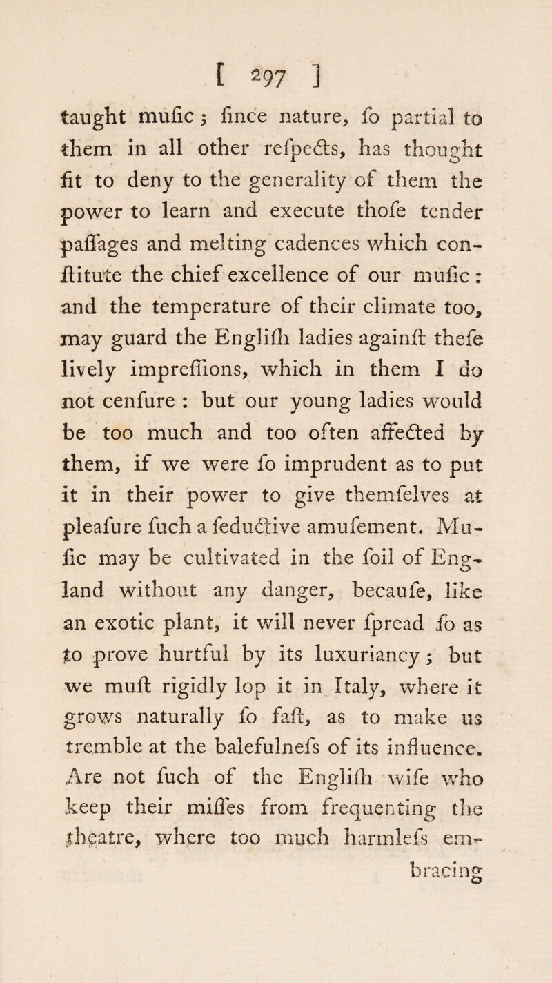 taught mufic; fince nature, fo partial to them in all other refpedts, has thought fit to deny to the generality of them the power to learn and execute thofe tender pafiages and melting cadences which con- fiitute the chief excellence of our mufic : and the temperature of their climate too, may guard the Englifh ladies againfi; thefe lively impreffions, which in them I do not cenfure : but our young ladies would be too much and too often affedted by them, if we were fo imprudent as to put it in their power to give themfelves at pleafure fuch a fedudtive amufement. Ma¬ fic may be cultivated in the foil of Eng¬ land without any danger, becaufe, like an exotic plant, it will never fpread fo as to prove hurtful by its luxuriancy; but we mult rigidly lop it in Italy, where it grows naturally fo faft, as to make us tremble at the balefulnefs of its influence. Are not fuch of the Englifli wife who keep their miffes from frequenting the theatre, where too much harmlefs enl¬ acing