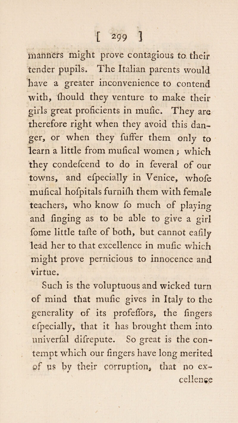 manners might prove contagious to, their tender pupils. The Italian parents would have a greater inconvenience to contend with, iliould they venture to make their girls great proficients in mufic. They are therefore right when they avoid this dan¬ ger, or when they fuffer them only to learn a little from mufical women; which they condefcend to do in feveral of our towns, and efpecially in Venice, whofe mufical hofpitals furnilh them with female teachers, who know fo much of playing and finging as to be able to give a girl fome little tafte of both, but cannot eafily lead her to that excellence in mufic which might prove pernicious to innocence and virtue. Such is the voluptuous and wicked turn of mind that mufic gives in Italy to the generality of its profeflors, the fingers efpecially, that it has brought them into univerfal difrepute. So great is the con¬ tempt which our fingers have long merited of us by their corruption* that no ex¬ cellence