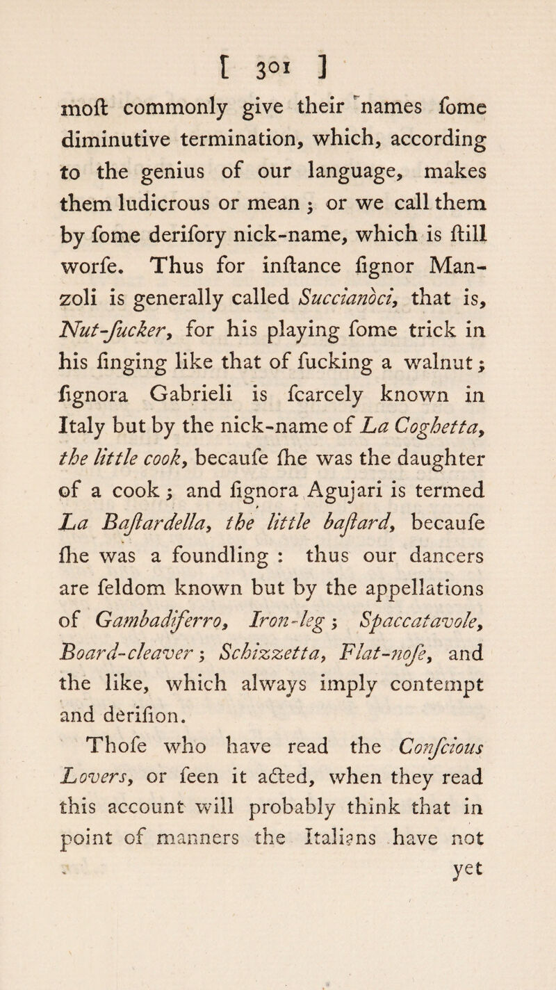 r 3ox ] moft commonly give their names fome diminutive termination, which, according to the genius of our language, makes them ludicrous or mean ; or we call them by fome derifory nick-name, which is ftill worfe. Thus for inftance iignor Man- zoli is generally called Succianoci, that is. Nut-fucker, for his playing fome trick in his finging like that of fucking a walnut, fignora Gabrieli is fcarcely known in Italy but by the nick-name of La Coghetta, the little cook, becaufe fhe was the daughter of a cook; and lignora Agujari is termed * La B afar della, the little bajlard, becaufe Hie was a foundling : thus our dancers are feldom known but by the appellations of Gambadiferro, Iron-kg ; Spaccatavole, Board-cleaver; Schizzetta, Flat-nofe, and the like, which always imply contempt and derihon. Thofe who have read the Confcious Lovers, or feen it adted, when they read this account will probably think that in point of manners the Italians have not yet