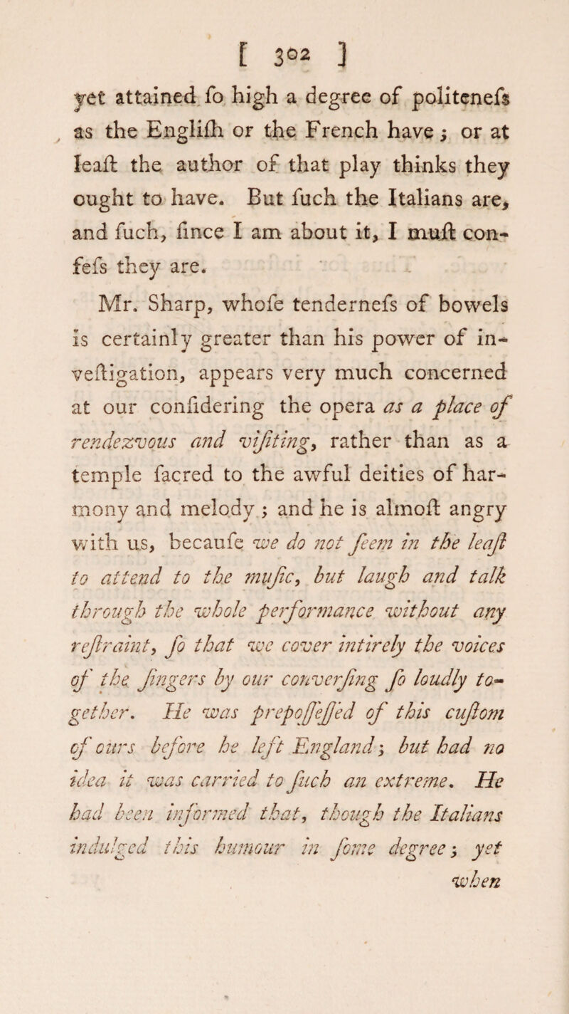 yet attained fo high a degree of politenefs as the Englifh or the French have; or at lead: the author of that play thinks they ought to have. But fuch the Italians are, and fuch, fmce I am about it, I muft con- fefs they are. Mr. Sharp, whofe tendernefs of bowels is certainly greater than his power of in- veftigation, appears very much concerned at our conlidering the opera as a place of rendezvous and v if ting y rather than as a temple facred to the awful deities of har¬ mony and melody ; and he is almoft angry with u.s, becaufe we do not feem in the leaf to attend to the mufc, but laugh and talk through the whole performance without any refraint, fo that we cover intirely the voices of the Jingers by our convcrfng fo loudly to¬ gether. lie was prepofefed of this cufom of oitrs before he left England; but had ?io idea it was carried to fuch an cxtre?ne. He had been informed that, though the Italians indulged this humour in feme degree; yet when