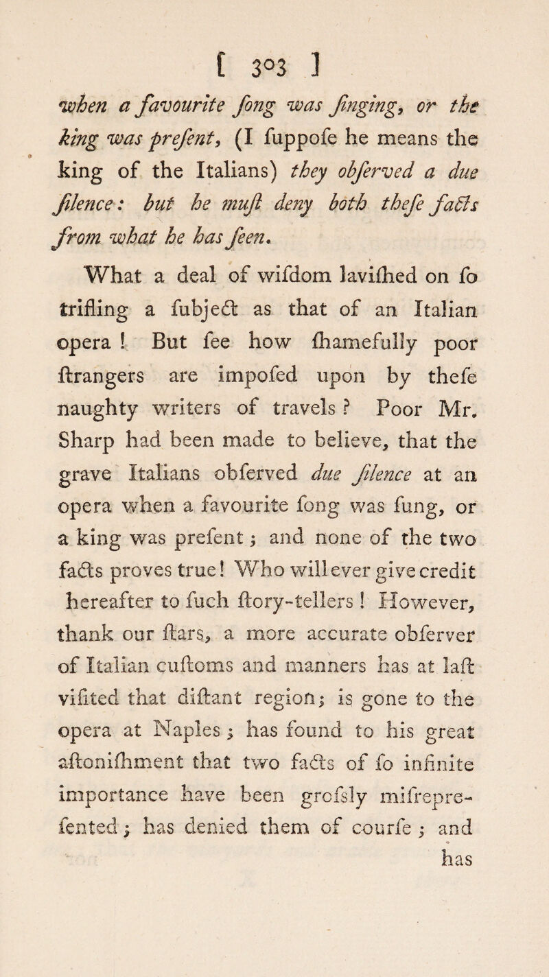 •when a favourite fong was Jinging, or the king was prefent, (I fuppofe he means the king of the Italians) they obferved a due flence: but he muji deny both thefe fadls from what he has feen. What a deal of wifdom kvifhed on fo trifling a fubject as that of an Italian opera ! But fee how fhamefully poor Grangers are impofed upon by thefe naughty writers of travels ? Poor Mr. Sharp had been made to believe, that the grave Italians obferved due flence at an opera when a favourite fong was fung, or a king was prefent; and none of the two fads proves true! Who will ever give credit hereafter to fuch ftory-tellers! However, thank our ftars, a more accurate obferver of Italian cuftoms and manners has at Jail vifited that diftant region; is gone to the opera at Naples; has found to his great aftoniihment that two fads of fo infinite importance have been grofsly mifrepre- iented; has denied them of courfe ; and has