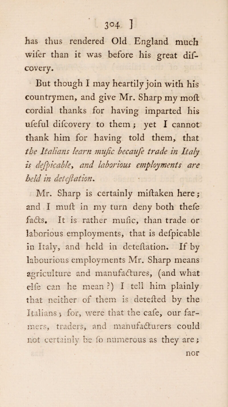 3°4 ] has thus rendered Old England much wifer than it was before his great dif- covery. But though I may heartily join with his r countrymen, and give Mr. Sharp my mod: cordial thanks for having imparted his ufeful difcovery to them; yet I cannot thank him for having told them, that the Italians learn mufic becanfe trade in Italy is defpic able y and laborious employments are held in detejlation. Mr. Sharp is certainly miftaken here; and I muft in my turn deny both thefe faCts. It is rather mufic, than trade or laborious employments, that is defpicable in Italy, and held in deteftation. If by labourious employments Mr. Sharp means agriculture and manufactures, (and what elfe can he mean ?) I tell him plainly that neither of them is detefted by the Italians > for, were that the cafe, our far¬ mers, traders, and manufacturers could not certainly be fo numerous as they are; nor