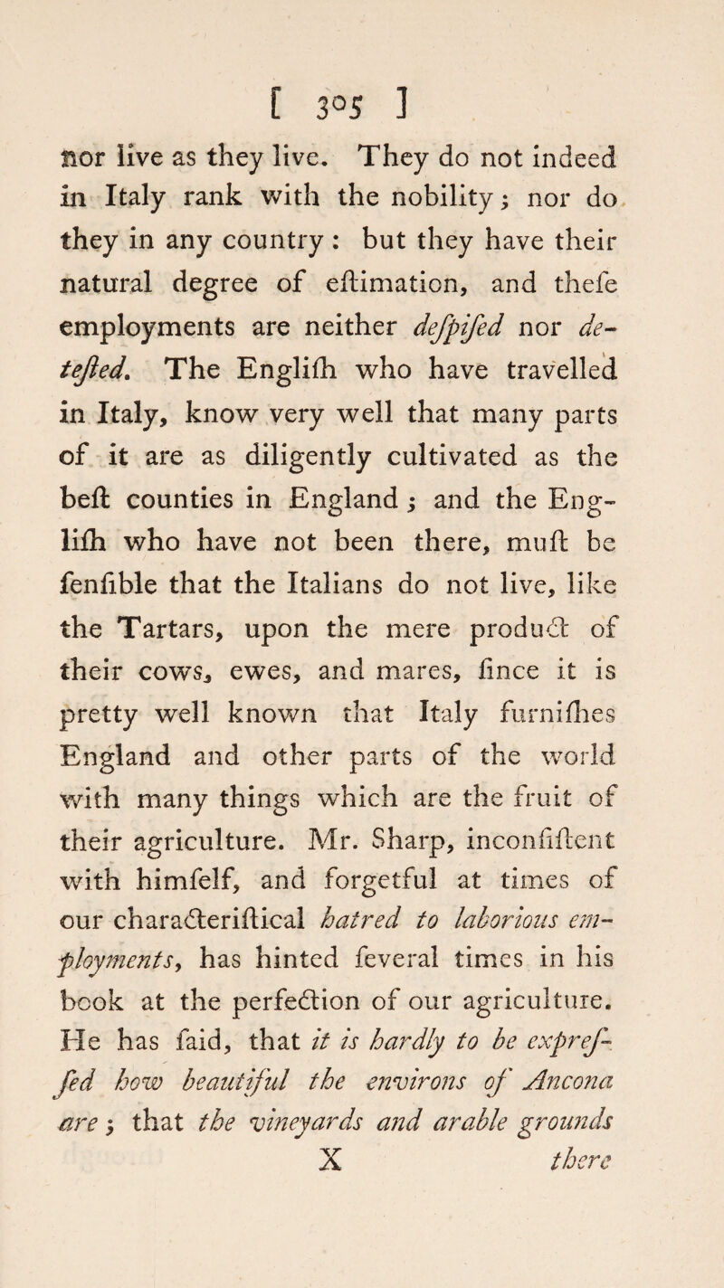 nor live as they live. They do not indeed in Italy rank with the nobility; nor do they in any country : but they have their natural degree of eftimation, and thefe employments are neither defpifed nor de- tejled. The Englifh who have travelled in Italy, know very well that many parts of it are as diligently cultivated as the belt counties in England ; and the Eng- lifh who have not been there, muft be fenfible that the Italians do not live, like the Tartars, upon the mere product of their cows, ewes, and mares, Jince it is pretty well known that Italy furniflies England and other parts of the world with many things which are the fruit of their agriculture. Mr. Sharp, inconfiftent with himfelf, and forgetful at times of our charaCteriftical hatred to laborious em¬ ployments, has hinted feveral times in his book at the perfection of our agriculture. He has faid, that it is hardly to be expref- fed how beautiful the environs of Ancona are5 that the vineyards and arable grounds X there