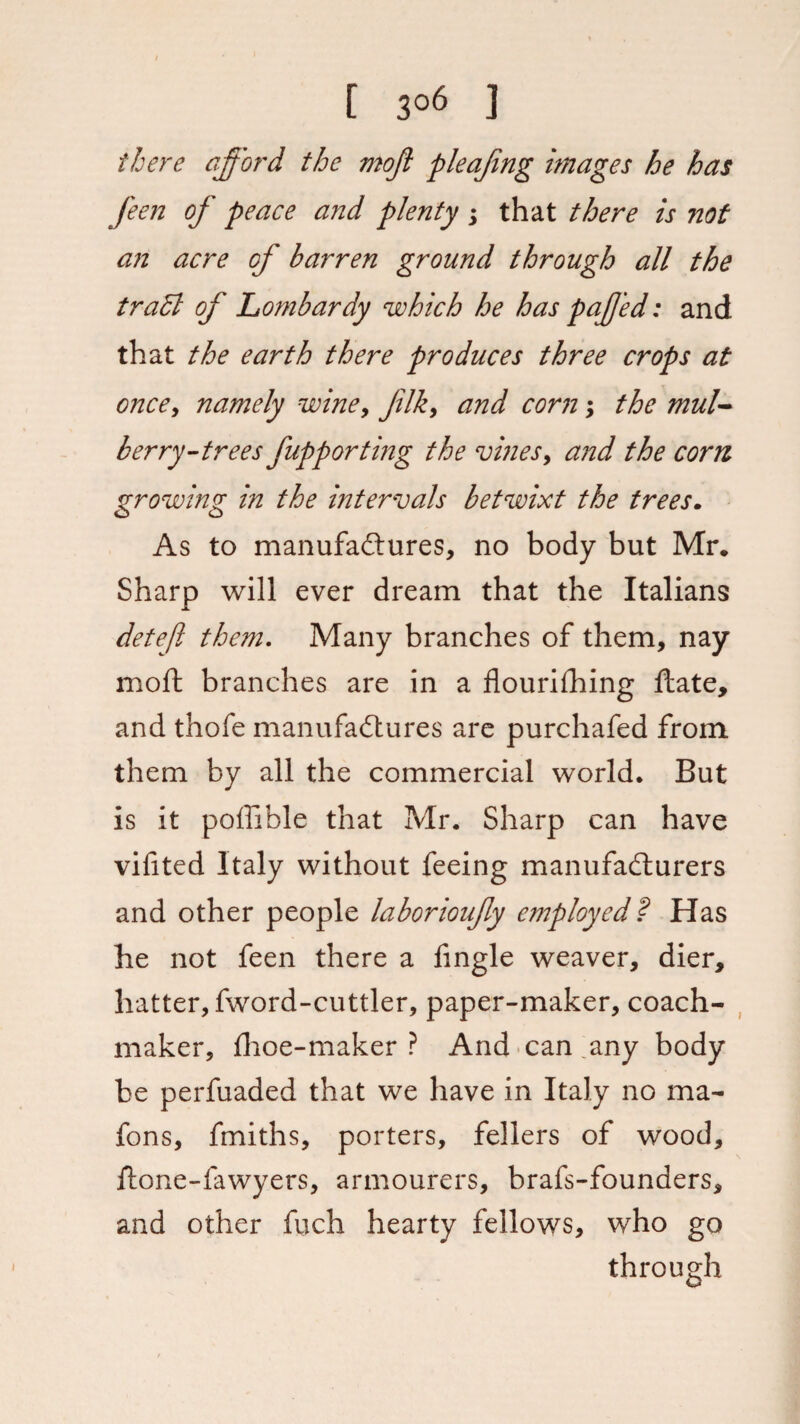 [ 3°6 ] there afford the moji pleafmg images he has feen of peace a?id plenty ; that there is not an acre of barren ground through all the tradl of Lombardy which he has paffed: and that the earth there produces three crops at once, namely wine, Jilk, and corn; the mul¬ berry-treesfupporting the vines, and the com growing in the intervals betwixt the trees. As to manufactures, no body but Mr. Sharp will ever dream that the Italians deteft them. Many branches of them, nay moft branches are in a flourishing Hate, and thofe manufactures are purchafed from, them by all the commercial world. But is it pofiible that Mr. Sharp can have vifited Italy without feeing manufacturers and other people laborioufy employed? Has he not feen there a Angle weaver, dier, hatter, fword-cuttler, paper-maker, coach- maker, Aloe-maker ? And can any body be perfuaded that we have in Italy no ma- fons, fmiths, porters, fellers of wood, flone-fawyers, armourers, brafs-founders, and other fuch hearty fellows, who go through