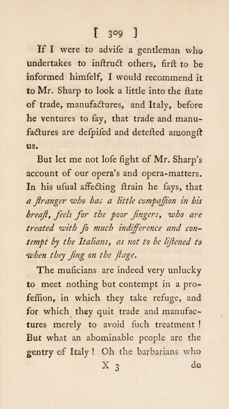 r 3°9 ] if i were to advife a gentleman who undertakes to inftrudt others, firft to be Informed himfelf, I would recommend it to Mr. Sharp to look a little into the ftate of trade, manufactures, and Italy, before he ventures to fay, that trade and manu¬ factures are defpifed and detefted amongft us. But let me not lofe fight of Mr. Sharp’s account of our opera’s and opera-matters. In his ufual affedting ftrain he fays, that a firanger who has a little companion in his breafi, feels for the poor fingers y who are treated with fio much indifference and con¬ tempt by the Italians, as not to be lifiened to when they fing on the ftage. The muficians are indeed very unlucky to meet nothing but contempt in a pro- fefiion, in which they take refuge, and for which they quit trade and manufac¬ tures merely to avoid fuch treatment ! But what an abominable people are the gentry of Italy ! Oh the barbarians who