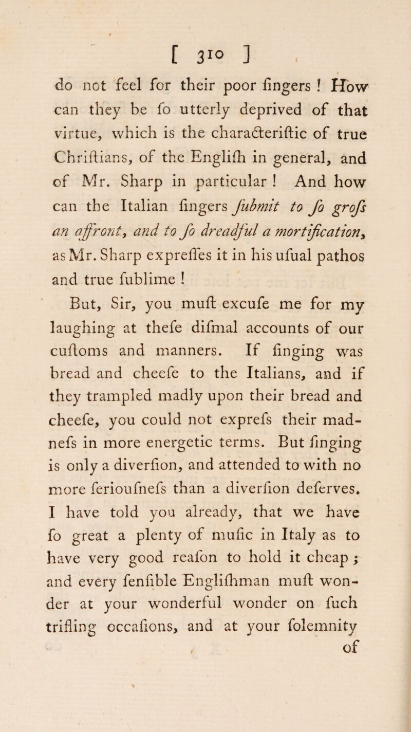 do not feel for their poor fingers ! How can they be fo utterly deprived of that virtue, which is the characteristic of true Chriftians, of the English in general, and of Mr. Sharp in particular ! And how can the Italian fingers Jubmit to fo grofs an affront, and to fo dreadful a mortification, as Mr. Sharp expreffes it in his ufual pathos and true fublime ! But, Sir, you muft excufe me for my laughing at thefe difmal accounts of our cuftoms and manners. If finging was bread and cheefe to the Italians, and if they trampled madly upon their bread and cheefe, you could not exprefs their mad- nefs in more energetic terms. But finging is only a diverfion, and attended to with no more ferioufnefs than a diverfion deferves. I have told you already, that we have fo great a plenty of mufic in Italy as to have very good reafon to hold it cheap ; and every fenfible Englishman muft won¬ der at your wonderful wonder on fuch trifling occafions, and at your folemnity , of