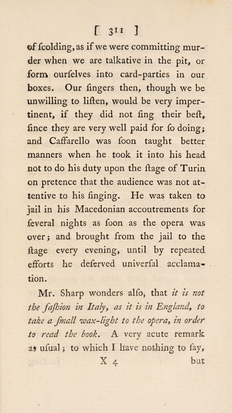of fcolding,as if we were committing mur¬ der when we are talkative in the pit, or form ourfelves into card-parties in our boxes. Our fingers then, though we be unwilling to liften, would be very imper¬ tinent, if they did not ling their bell, fince they are very well paid for fo doing; and Caffarello was foon taught better manners when he took it into his head not to do his duty upon the ftage of Turin on pretence that the audience was not at¬ tentive to his finging. He was taken to jail in his Macedonian accoutrements for fcveral nights as foon as the opera was over; and brought from the jail to the ftage every evening, until by repeated efforts he deferved univerfal acclama~ tion. Mr. Sharp wonders alfo, that it is not the fajhion in Italy, as it is in England., to take a fmall wax-light to the opera, in order to read the book. A very acute remark mt as ufual; to which 1 have nothing to fay, X 4 but