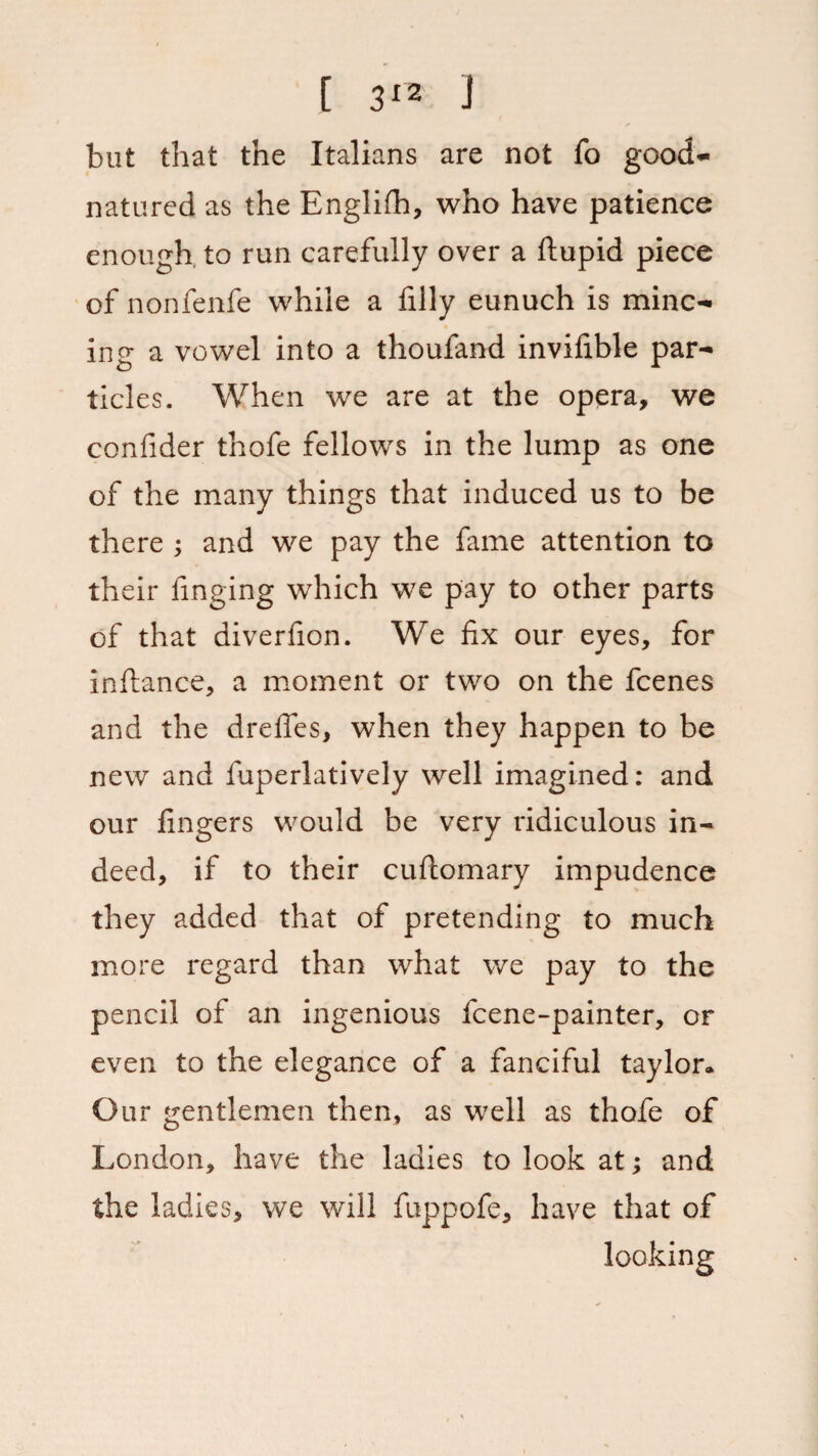 but that the Italians are not fo good- natured as the Englifh, who have patience enough to run carefully over a ftupid piece of nonfenfe while a filly eunuch is minc¬ ing a vowel into a thoufand invifible par¬ ticles. When we are at the opera, we confider thofe fellows in the lump as one of the many things that induced us to be there ; and we pay the fame attention to their finging which we pay to other parts of that diverfion. We fix our eyes, for inftance, a moment or two on the fcenes and the drefles, when they happen to be new and fuperlatively well imagined: and our fingers would be very ridiculous in¬ deed, if to their cuftomary impudence they added that of pretending to much more regard than what we pay to the pencil of an ingenious fcene-painter, or even to the elegance of a fanciful taylor* Our gentlemen then, as well as thofe of London, have the ladies to look at; and the ladies, we will fuppofe, have that of looking