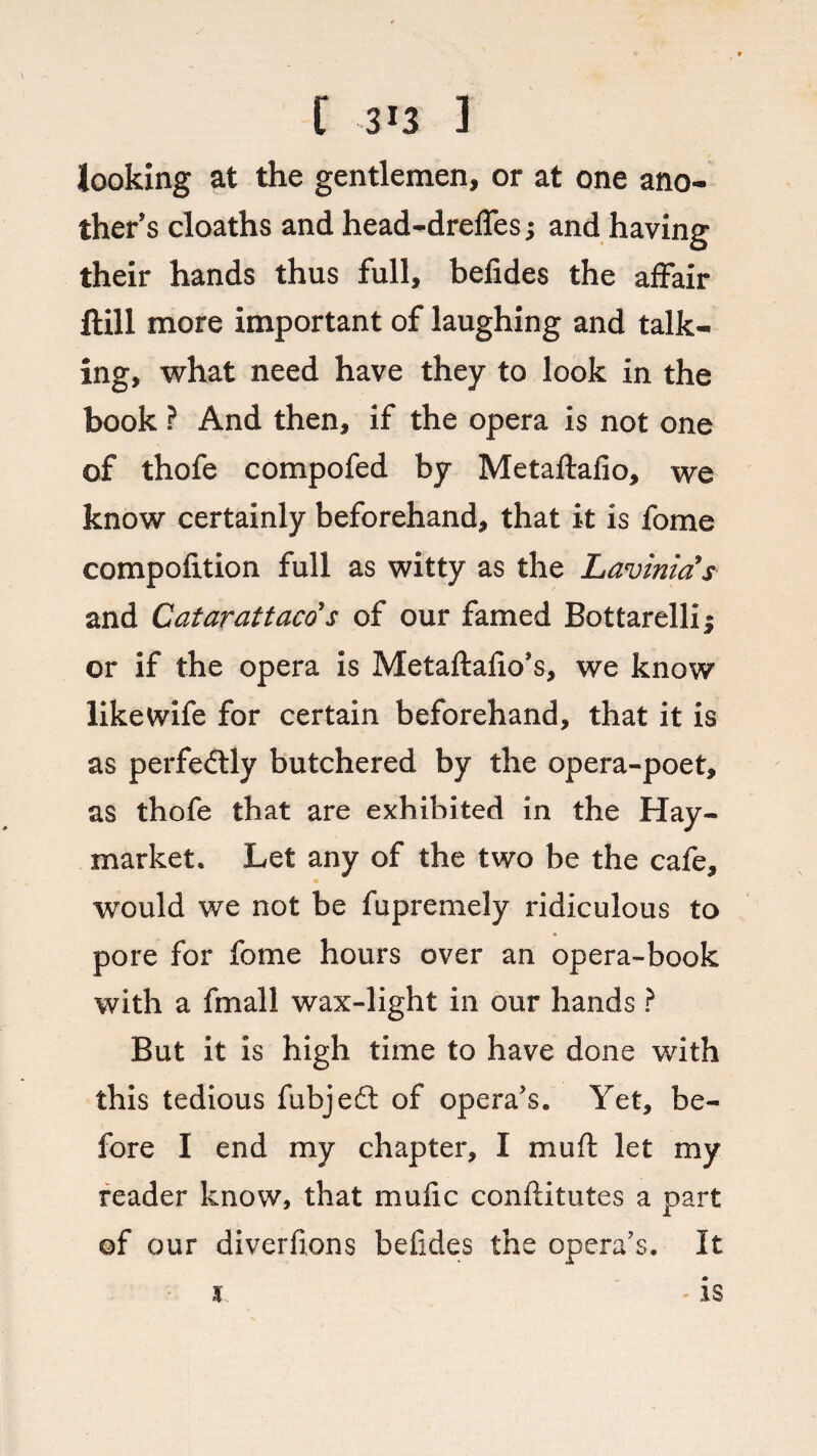 looking at the gentlemen, or at one ano¬ ther's cloaths and head-dreffes; and having their hands thus full, befides the affair ftill more important of laughing and talk¬ ing, what need have they to look in the book ? And then, if the opera is not one of thofe compofed by Metaftafio, we know certainly beforehand, that it is fome compofition full as witty as the Lavinias and Catarattaco s of our famed Bottarellii or if the opera is Metaftafio's, we know likewife for certain beforehand, that it is as perfectly butchered by the opera-poet, as thofe that are exhibited in the Hay- market. Let any of the two be the cafe, ■ would we not be fupremely ridiculous to pore for fome hours over an opera-book with a fmall wax-light in our hands ? But it is high time to have done with this tedious fubjefl: of opera’s. Yet, be¬ fore I end my chapter, I mu ft let my reader know, that mufic conftitutes a part of our diverftons befides the opera’s. It