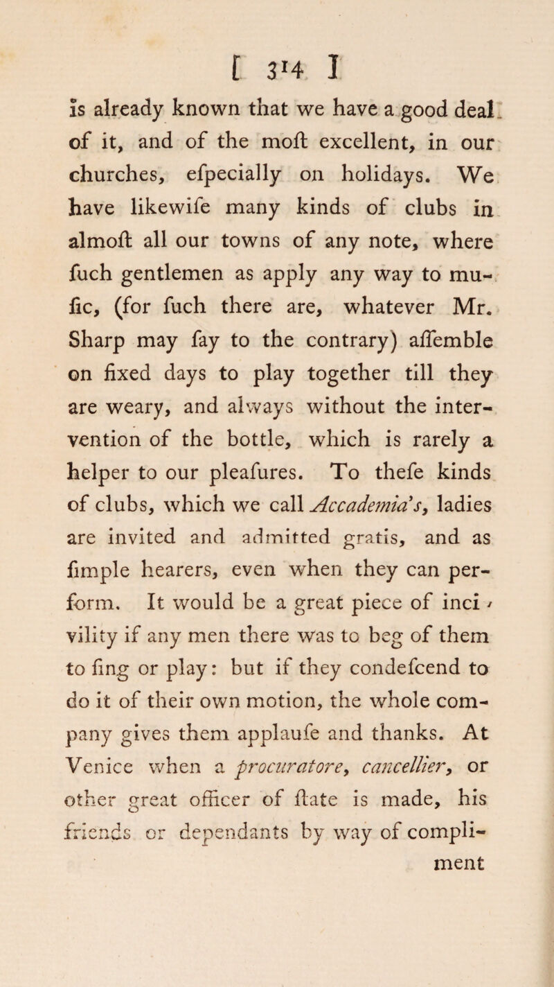 [ 3H I is already known that we have a good deal, of it, and of the moft excellent, in our churches, efpecially on holidays. We have likewife many kinds of clubs in almoft all our towns of any note, where fuch gentlemen as apply any way to mu- fic, (for fuch there are, whatever Mr. Sharp may fay to the contrary) affemble on fixed days to play together till they are weary, and always without the inter¬ vention of the bottle, which is rarely a helper to our pleafures. To thefe kinds of clubs, which we call Accademia s, ladies are invited and admitted gratis, and as Ample hearers, even when they can per¬ form. It would be a great piece of inci / vility if any men there was to beg of them to fing or play: but if they condefcend to do it of their own motion, the whole com¬ pany gives them applaufe and thanks. At Venice when a procurators, cancellier, or other great officer of flate is made, his friends or dependants by way of compli¬ ment