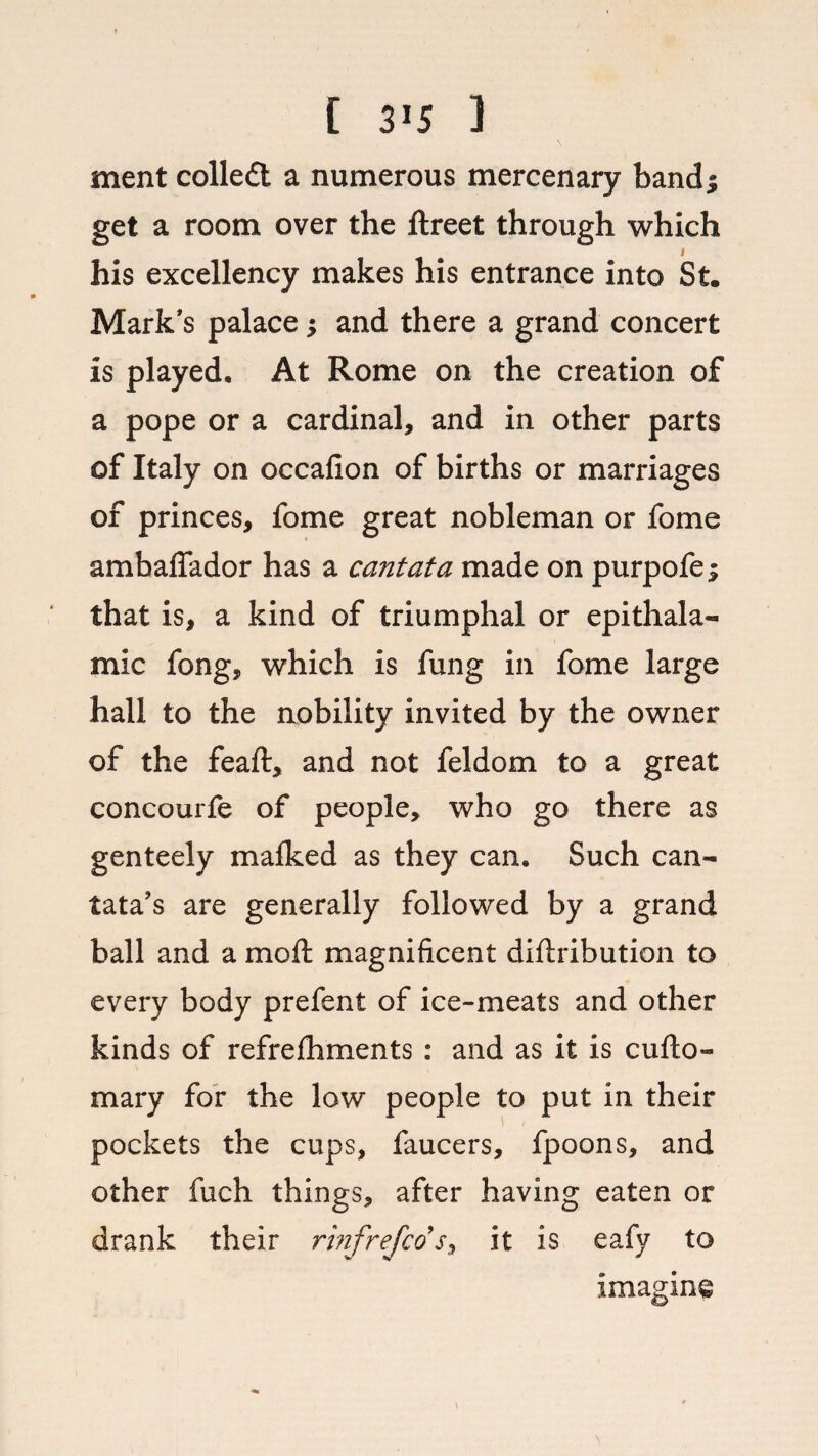f 3J5 ] ment colledl a numerous mercenary band; get a room over the ftreet through which I his excellency makes his entrance into St. Mark's palace; and there a grand concert is played. At Rome on the creation of a pope or a cardinal, and in other parts of Italy on occafion of births or marriages of princes, fome great nobleman or fome ambaffador has a cantata made on purpofe; that is, a kind of triumphal or epithala- mic fong, which is fung in fome large hall to the aobility invited by the owner of the feaft, and not feldom to a great concourfe of people, who go there as genteely mafked as they can. Such can¬ tata's are generally followed by a grand ball and a mo ft magnificent diftribution to every body prefent of ice-meats and other kinds of refrefhments : and as it is cufto- mary for the low people to put in their pockets the cups, faucers, fpoons, and other fuch things, after having eaten or drank their rinfrefcos, it is eafy to imagine