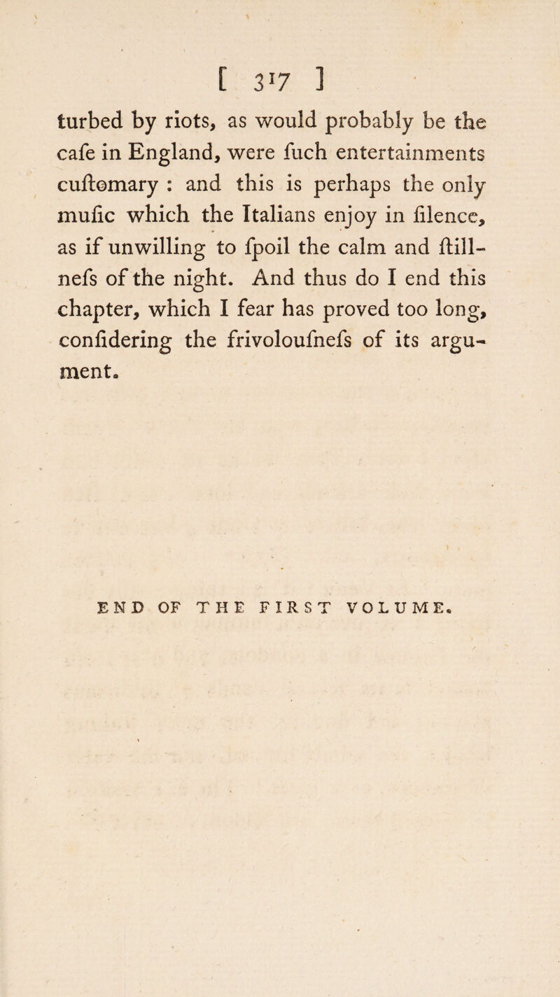 [ 3'7 1 turbed by riots, as would probably be the cafe in England, were fuch entertainments cuftomary : and this is perhaps the only mufic which the Italians enjoy in filence, as if unwilling to fpoil the calm and ftill- nefs of the night. And thus do I end this chapter, which I fear has proved too long, conlidering the frivoloufnefs of its argu¬ ment. END OF THE FIRST VOLUME*