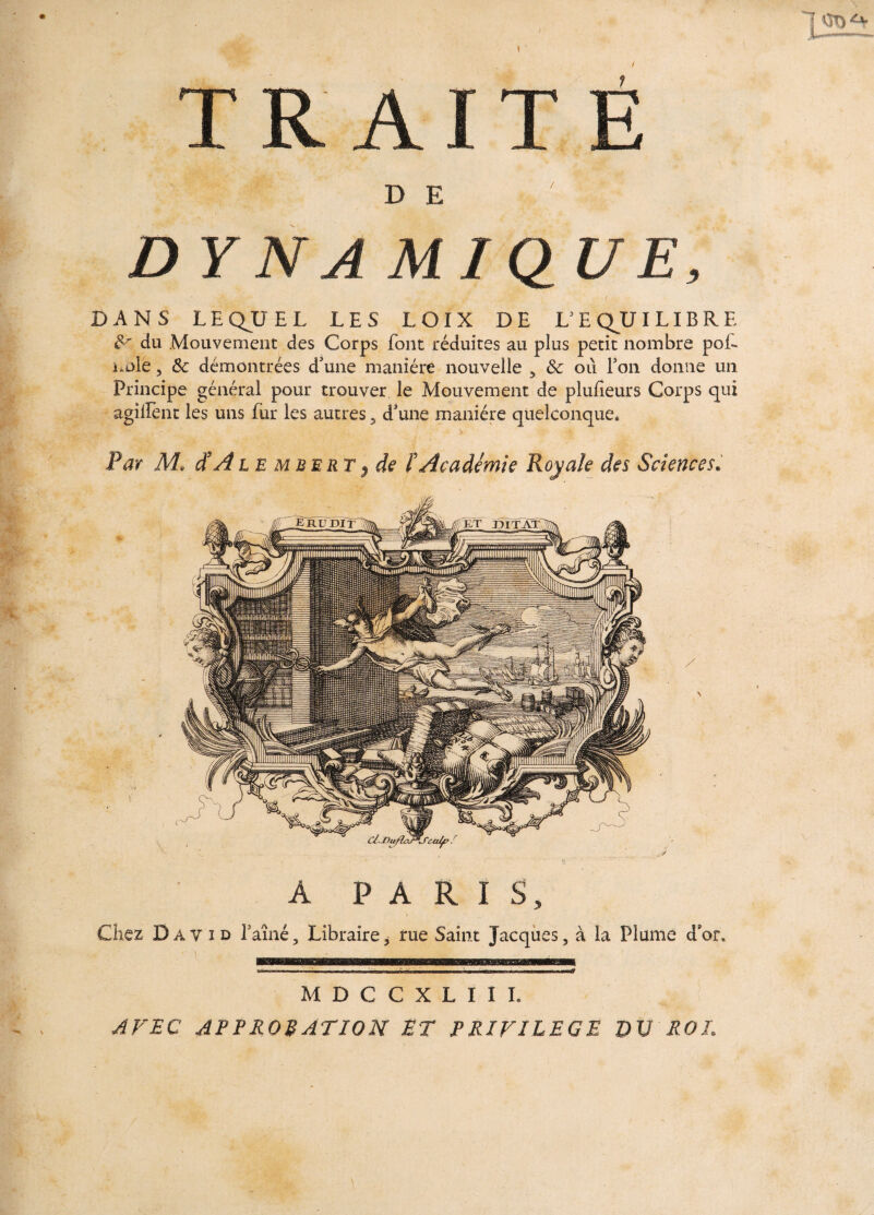 TRAITE DE ■ ' sg? D YNAM1Q UE, DANS LEQUEL LES LOIX DE L3 E QU I LIB R E 8r du Mouvement des Corps font réduites au plus petit nombre poL noie, 8c démontrées d'une manière nouvelle , 8c où Fou donne un Principe général pour trouver le Mouvement de plufïeurs Corps qui agillent les uns fur les autres 5 d'une manière quelconque. Par M, d'A l e mbert? de l’Académie Royale des Sciences. A PARIS, Chez David l’aîné, Libraire, rue Saint Jacques, à la Plume d’or. M D C C X L I I I. AVEC APPROBATION ET PRIVILEGE DU ROI. \