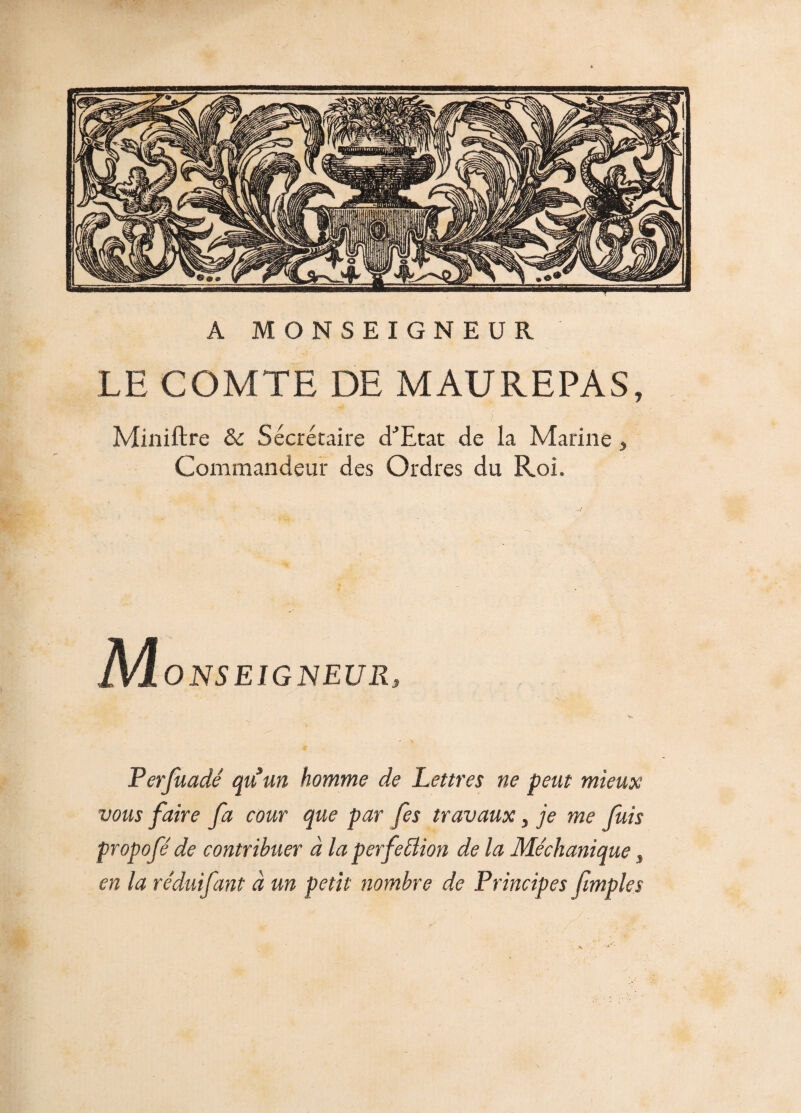 A MONSEIGNEUR LE COMTE DE MAUREPAS, Miniftre &c Secrétaire d^Etat de la Marine » Commandeur des Ordres du Roi. ONSEIGNEUR, Perfuadé quun homme de Lettres ne peut mieux vous faire fa cour que par fes travaux, je me fuis propofé de contribuer à la perfection de la Méchanique, en la rêduifant à un petit nombre de Principes fimples