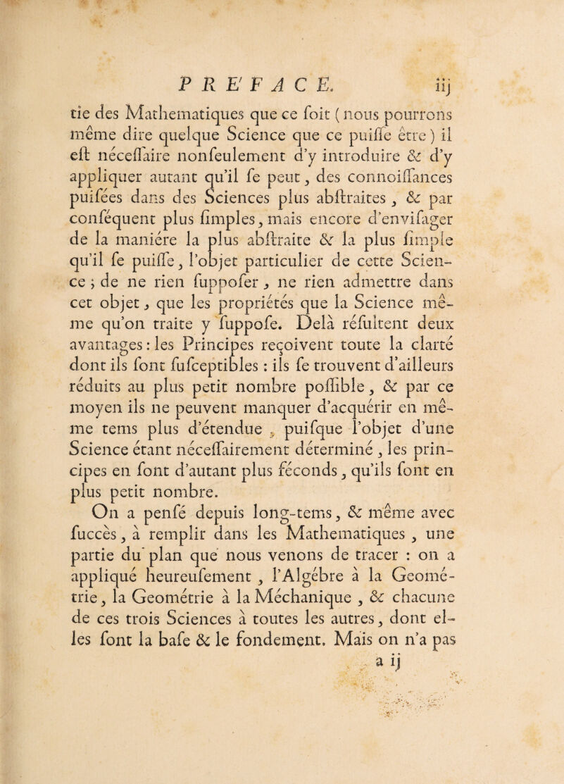 HJ tîe des Mathématiques que ce foit ( nous pourrons même dire quelque Science que ce puifie être ) il eft néceflaire nonfeulement d’y introduire & d’y appliquer autant qu’il fe peut, des connoiffances puifées dans des Sciences plus abftraites , & par conféquent plus (impies, mais encore d’envifager de la manière la plus abftraite &r la plus (impie qu’il fe puilfe, l’objet particulier de cette Scien¬ ce -, de ne rien fuppofer, ne rien admettre dans cet objet, que les propriétés que la Science mê¬ me qu’on traite y fuppofe. Delà réfuitent deux avantages : les Principes reçoivent toute la clarté dont ils font fufceptibles : ils fe trouvent d’ailleurs réduits au plus petit nombre podible, & par ce moyen ils ne peuvent manquer d’acquérir en mê¬ me tems plus d’étendue , puifque l’objet d’une Science étant nécelfairement déterminé , les prin¬ cipes en font d’autant plus féconds, qu’ils font en plus petit nombre. On a penfé depuis long-tems, & même avec fuccès, à remplir dans les Mathématiques , une partie du plan que nous venons de tracer : on a appliqué heureufeffient , l’Algèbre à la Géomé¬ trie, la Géométrie à la Méchanique , & chacune de ces trois Sciences à toutes les autres, dont el¬ les font la bafe & le fondement. Mais on n’a pas . a ij