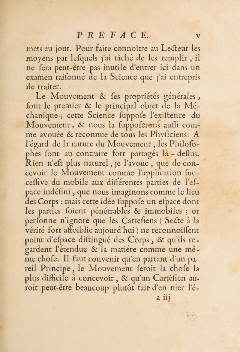 mets au jour. Pour faire connoître au Lecteur les moyens par lefquels j’ai tâché de les remplir, il ne fera peut-être pas inutile d’entrer ici dans un examen raifonné de la Science que j’ai entrepris de traiter. Le Mouvement & fes propriétés générales, font le premier & le principal objet de la Mé- chanique ; cette Science fuppofe l’exiftence du Mouvement, & nous la fuppoferans aulli com¬ me avouée & reconnue de tous les Phyficiens. A l’égard de la nature du Mouvement, les Philofo- phes font au contraire fort partagés là - deflus. Rien n’eft plus naturel , je l’avoue > que de con¬ cevoir le Mouvement comme l’application fuc- celhve du mobile aux différentes parties de l’ef- pace indéfini, que nous imaginons comme le lieu des Corps : mais cette idée fuppofe un efpace dont les parties foient pénétrables & immobiles ; or perfonne n’ignore que les Cartefiens ( Seéle à la vérité fort affoiblie aujourd’hui ) ne reconnoiffent point d’efpace diftingué des Corps, & qu’ils re¬ gardent l’étendue & la matière comme une mê¬ me chofe. Il faut convenir qu’en partant d’un pa¬ reil Principe, le Mouvement ferait la chofe la plus difficile à concevoir, & qu’un Cartéfien au¬ rait peut-être beaucoup plutôt fait- d’en nier l’é- • o • a nj **ïi