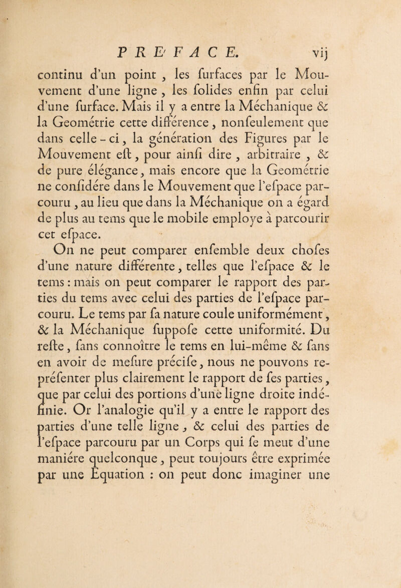 continu d’un point , les furfaces par le Mou¬ vement d’une ligne , les folides enfin par celui d’une fur face. Mais il y a entre la Méchanique & la Géométrie cette différence , nonfeulement que dans celle - ci, la génération des Figures par le Mouvement elt, pour ainfi dire , arbitraire , & de pure élégance, mais encore que la Géométrie ne confidére dans le Mouvement que i’efpace par¬ couru , au lieu que dans la Méchanique on a égard de plus au te ms que le mobile employé à parcourir cet efpace. On ne peut comparer enfemble deux chofes d’une nature différente, telles que l’efpace & le tems : mais on peut comparer le rapport des par¬ ties du tems avec celui des parties de l’efpace par¬ couru. Le tems par fa nature coule uniformément, & la Méchanique fuppofe cette uniformité. Du relie, fans connoître le tems en lui-même & fans en avoir de inclure précife, nous ne pouvons re- préfenter plus clairement le rapport de fes parties, que par celui des portions d’une ligne droite indé¬ finie. Or l’analogie qu’il y a entre le rapport des parties d’une telle ligne, & celui des parties de l’efpace parcouru par un Corps qui fe meut d’une manière quelconque, peut toujours être exprimée par une Equation : on peut donc imaginer une